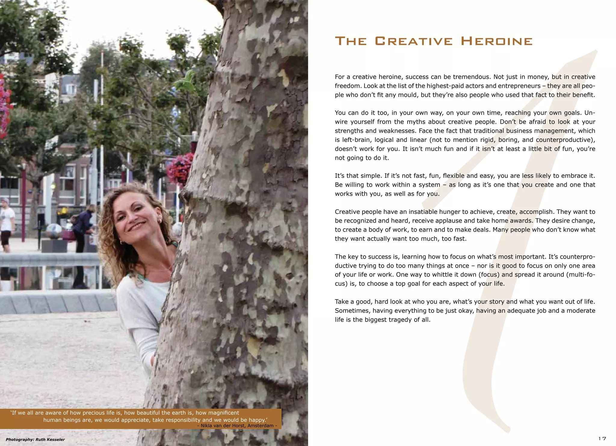 1
The Creative Heroine
‘If we all are aware of how precious life is, how beautiful the earth is, how magnificent
		 human beings are, we would appreciate, take responsibility and we would be happy.’
					 	 	 - Nikla van der Horst, Amsterdam -
17
For a creative heroine, success can be tremendous. Not just in money, but in creative
freedom. Look at the list of the highest-paid actors and entrepreneurs – they are all peo-
ple who don’t fit any mould, but they’re also people who used that fact to their benefit.
You can do it too, in your own way, on your own time, reaching your own goals. Un-
wire yourself from the myths about creative people. Don’t be afraid to look at your
strengths and weaknesses. Face the fact that traditional business management, which
is left-brain, logical and linear (not to mention rigid, boring, and counterproductive),
doesn’t work for you. It isn’t much fun and if it isn’t at least a little bit of fun, you’re
not going to do it.
It’s that simple. If it’s not fast, fun, flexible and easy, you are less likely to embrace it.
Be willing to work within a system – as long as it’s one that you create and one that
works with you, as well as for you.
Creative people have an insatiable hunger to achieve, create, accomplish. They want to
be recognized and heard, receive applause and take home awards. They desire change,
to create a body of work, to earn and to make deals. Many people who don’t know what
they want actually want too much, too fast.
The key to success is, learning how to focus on what’s most important. It’s counterpro-
ductive trying to do too many things at once – nor is it good to focus on only one area
of your life or work. One way to whittle it down (focus) and spread it around (multi-fo-
cus) is, to choose a top goal for each aspect of your life.
Take a good, hard look at who you are, what’s your story and what you want out of life.
Sometimes, having everything to be just okay, having an adequate job and a moderate
life is the biggest tragedy of all.
Photography: Ruth Kesseler
 