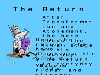 The Return After Transformation and Atonement, the hero faces the final stage of his journey: The Return to everyday life. Upon the return, the hero discovers his gift – Become richer and stronger Become a great leader Become spiritually enlightened. 