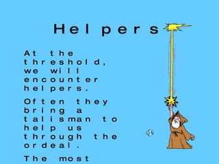 Helpers At the threshold, we will encounter helpers. Often they bring a talisman to help us through the ordeal. The most important of these helpers is the  mentor . Helpers and guides appear throughout the journey 