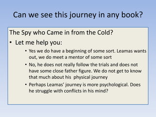 Can we see this journey in any book?
The Spy who Came in from the Cold?
• Let me help you:
• Yes we do have a beginning of some sort. Leamas wants
out, we do meet a mentor of some sort
• No, he does not really follow the trials and does not
have some close father figure. We do not get to know
that much about his physical journey
• Perhaps Leamas’ journey is more psychological. Does
he struggle with conflicts in his mind?

 