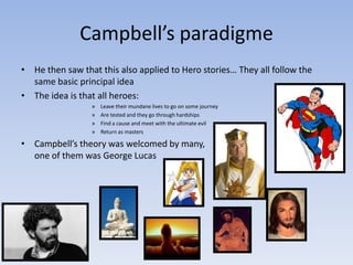Campbell’s paradigme
• He then saw that this also applied to Hero stories… They all follow the
same basic principal idea
• The idea is that all heroes:
»
»
»
»

Leave their mundane lives to go on some journey
Are tested and they go through hardships
Find a cause and meet with the ultimate evil
Return as masters

• Campbell’s theory was welcomed by many,
one of them was George Lucas

 