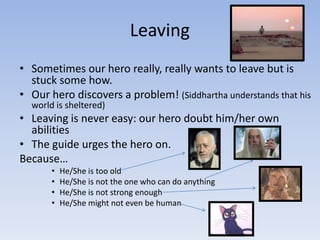 Leaving
• Sometimes our hero really, really wants to leave but is
stuck some how.
• Our hero discovers a problem! (Siddhartha understands that his
world is sheltered)

• Leaving is never easy: our hero doubt him/her own
abilities
• The guide urges the hero on.
Because…
•
•
•
•

He/She is too old
He/She is not the one who can do anything
He/She is not strong enough
He/She might not even be human

 