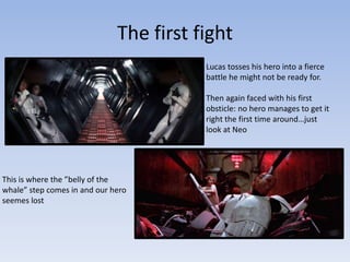 The first fight
Lucas tosses his hero into a fierce
battle he might not be ready for.
Then again faced with his first
obsticle: no hero manages to get it
right the first time around…just
look at Neo

This is where the ”belly of the
whale” step comes in and our hero
seemes lost

 
