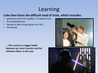 Learning
Luke then faces the difficult road of trials, which includes:
•
•
•
•

getting to know the ”godess” he helped save,
be tempted by her
having to take charge (grow up a bit)
Kill people

… This results in a bigger battle
between our hero’s mentor and the
ultimate villain, in this case

 