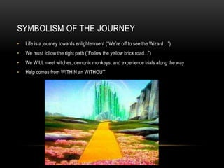 SYMBOLISM OF THE JOURNEY
• Life is a journey towards enlightenment (“We’re off to see the Wizard…”)
• We must follow the right path (“Follow the yellow brick road...”)
• We WILL meet witches, demonic monkeys, and experience trials along the way
• Help comes from WITHIN an WITHOUT
 