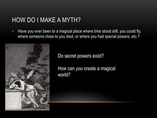 HOW DO I MAKE A MYTH?
• Have you ever been to a magical place where time stood still, you could fly,
where someone close to you died, or where you had special powers, etc.?
Do secret powers exist?
How can you create a magical
world?
 