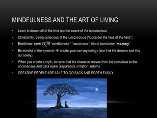 MINDFULNESS AND THE ART OF LIVING
• Learn to dream all of the time and be aware of the unconscious
• Christianity: Being conscious of the unconscious (“Consider the lilies of the field”)
• Buddhism: smrti स्मृति “mindfulness,” “awareness,” literal translation “memory”
• Be mindful of the symbols  create your own mythology (don’t let the dreams sort this
out solely)
• When you create a myth, be sure that the character moves from the conscious to the
unconscious and back again (separation, initiation, return)
• CREATIVE PEOPLE ARE ABLE TO GO BACK AND FORTH EASILY
 