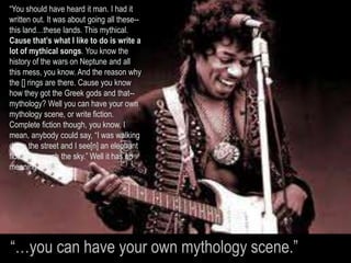 “You should have heard it man. I had it
written out. It was about going all these--
this land…these lands. This mythical.
Cause that’s what I like to do is write a
lot of mythical songs. You know the
history of the wars on Neptune and all
this mess, you know. And the reason why
the [] rings are there. Cause you know
how they got the Greek gods and that--
mythology? Well you can have your own
mythology scene, or write fiction.
Complete fiction though, you know. I
mean, anybody could say, “I was walking
down the street and I see[n] an elephant
floating through the sky.” Well it has no
meaning at all…
“…you can have your own mythology scene.”
 