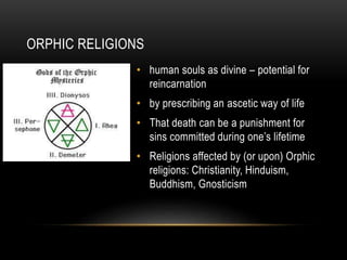 ORPHIC RELIGIONS
• human souls as divine – potential for
reincarnation
• by prescribing an ascetic way of life
• That death can be a punishment for
sins committed during one’s lifetime
• Religions affected by (or upon) Orphic
religions: Christianity, Hinduism,
Buddhism, Gnosticism
 