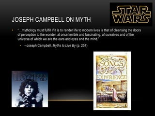 JOSEPH CAMPBELL ON MYTH
• “…mythology must fulfill if it is to render life to modern lives is that of cleansing the doors
of perception to the wonder, at once terrible and fascinating, of ourselves and of the
universe of which we are the ears and eyes and the mind.”
• --Joseph Campbell, Myths to Live By (p. 257)
 