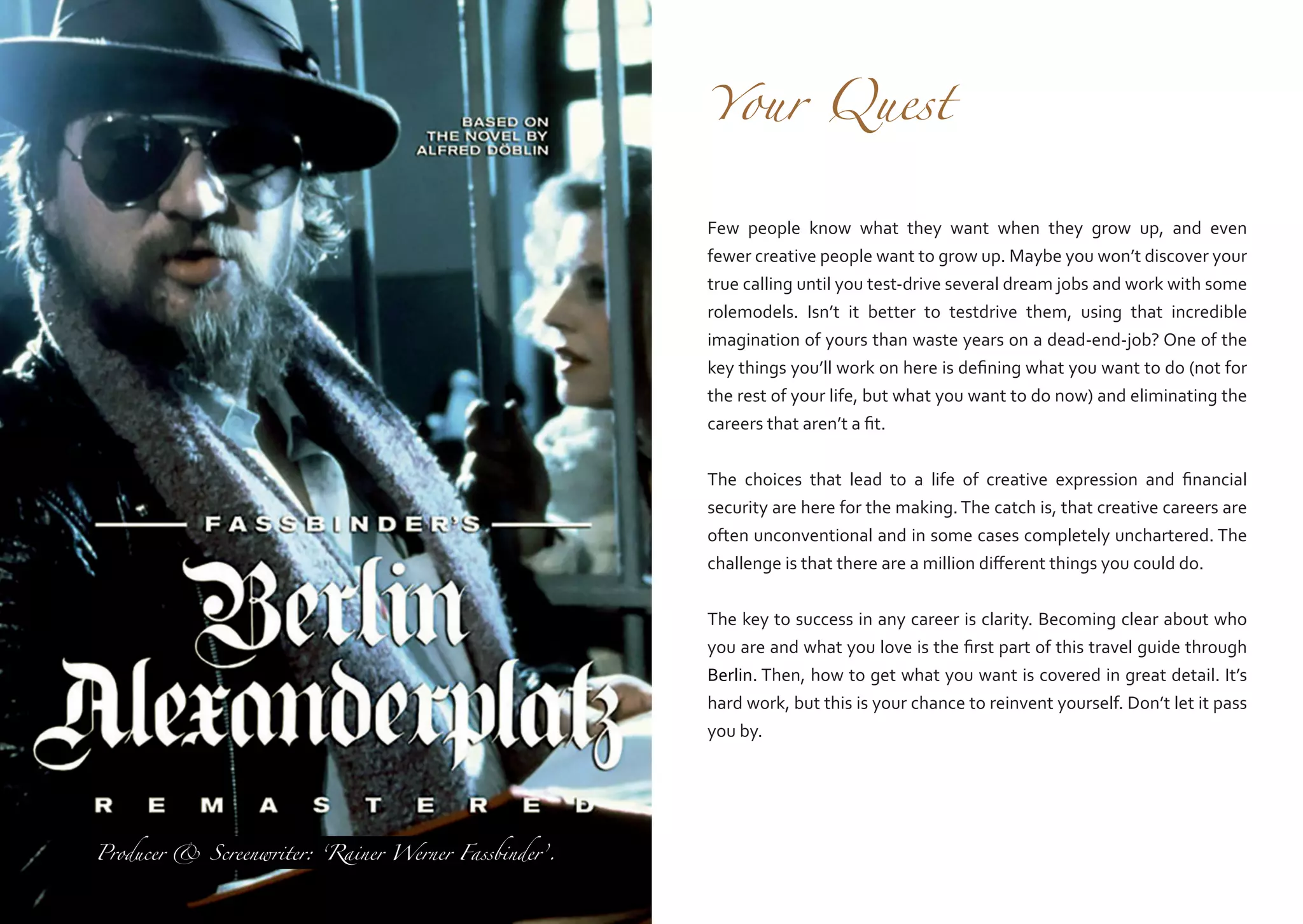 Your

Quest

Few people know what they want when they grow up, and even
fewer creative people want to grow up. Maybe you won’t discover your
true calling until you test-drive several dream jobs and work with some
rolemodels. Isn’t it better to testdrive them, using that incredible
imagination of yours than waste years on a dead-end-job? One of the
key things you’ll work on here is defining what you want to do (not for
the rest of your life, but what you want to do now) and eliminating the
careers that aren’t a fit.
The choices that lead to a life of creative expression and financial
security are here for the making. The catch is, that creative careers are
often unconventional and in some cases completely unchartered. The
challenge is that there are a million different things you could do.
The key to success in any career is clarity. Becoming clear about who
you are and what you love is the first part of this travel guide through
Berlin. Then, how to get what you want is covered in great detail. It’s
hard work, but this is your chance to reinvent yourself. Don’t let it pass
you by.

Producer & Screenwriter: ‘Rainer Werner Fassbinder’.

 