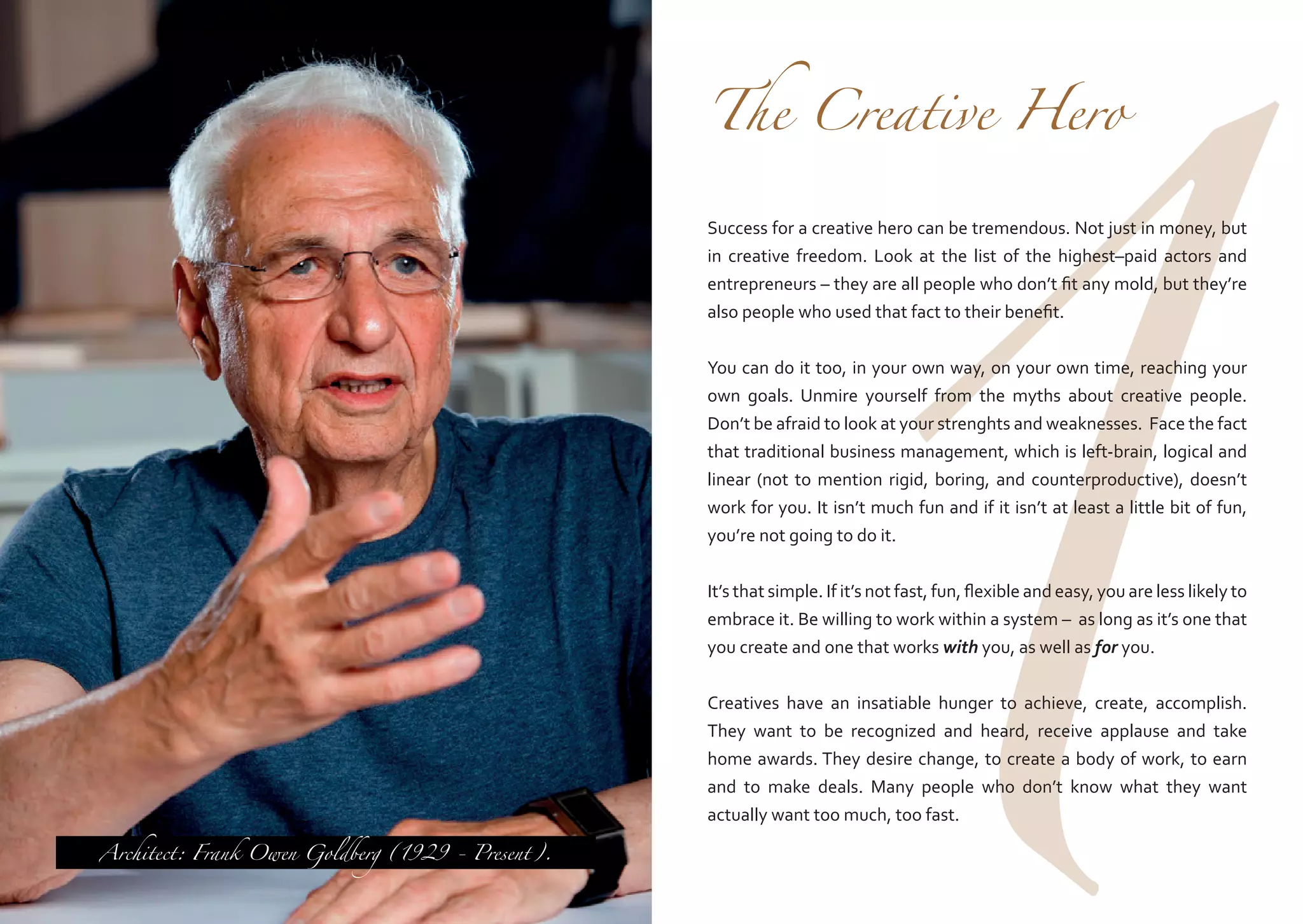 1

The Creative Hero

Success for a creative hero can be tremendous. Not just in money, but
in creative freedom. Look at the list of the highest–paid actors and
entrepreneurs – they are all people who don’t fit any mold, but they’re
also people who used that fact to their benefit.
You can do it too, in your own way, on your own time, reaching your
own goals. Unmire yourself from the myths about creative people.
Don’t be afraid to look at your strenghts and weaknesses. Face the fact
that traditional business management, which is left-brain, logical and
linear (not to mention rigid, boring, and counterproductive), doesn’t
work for you. It isn’t much fun and if it isn’t at least a little bit of fun,
you’re not going to do it.
It’s that simple. If it’s not fast, fun, flexible and easy, you are less likely to
embrace it. Be willing to work within a system – as long as it’s one that
you create and one that works with you, as well as for you.

Architect: Frank Owen Goldberg (1929 - Present).

Creatives have an insatiable hunger to achieve, create, accomplish.
They want to be recognized and heard, receive applause and take
home awards. They desire change, to create a body of work, to earn
and to make deals. Many people who don’t know what they want
actually want too much, too fast.

 