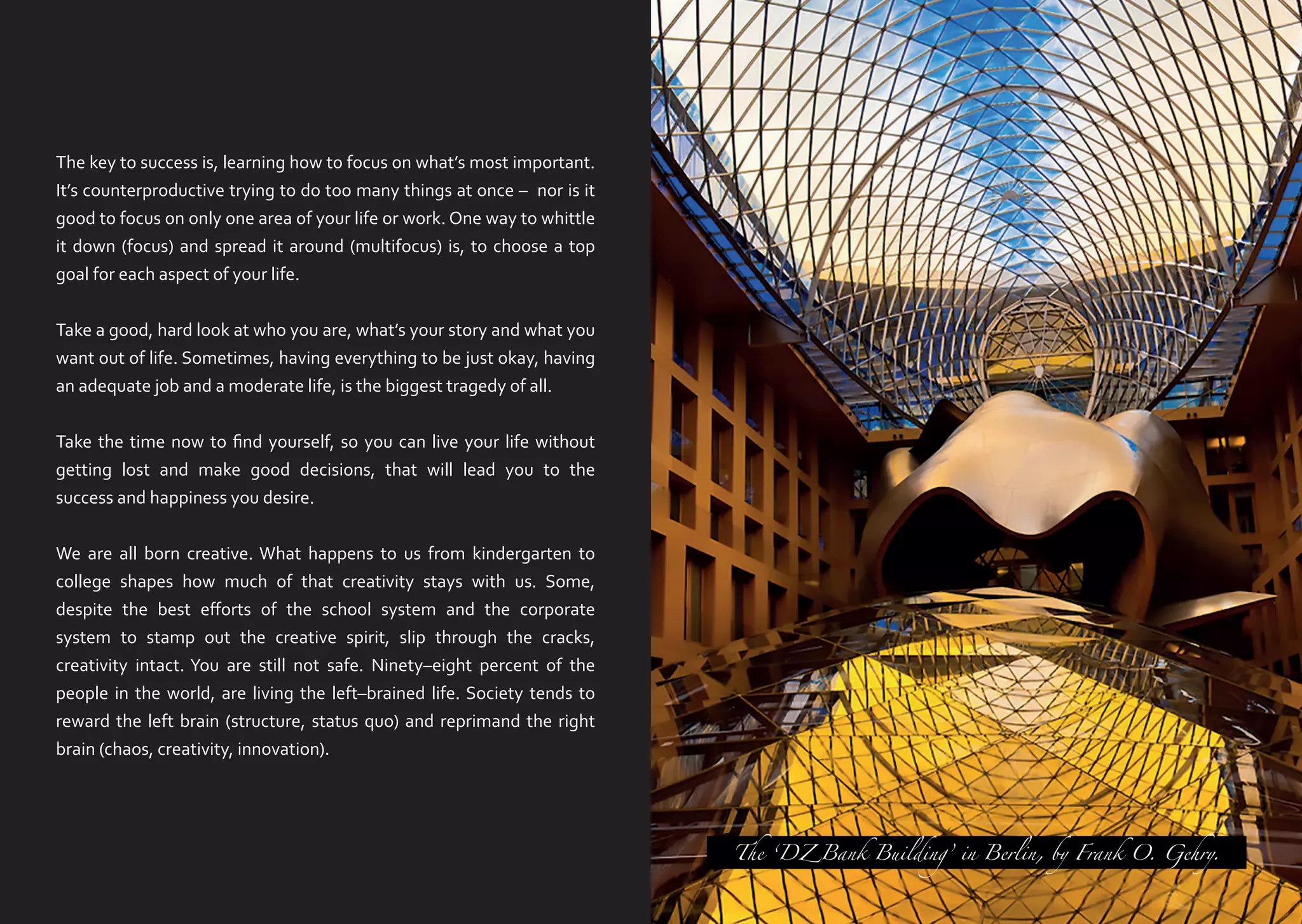 The key to success is, learning how to focus on what’s most important.
It’s counterproductive trying to do too many things at once – nor is it
good to focus on only one area of your life or work. One way to whittle
it down (focus) and spread it around (multifocus) is, to choose a top
goal for each aspect of your life.
Take a good, hard look at who you are, what’s your story and what you
want out of life. Sometimes, having everything to be just okay, having
an adequate job and a moderate life, is the biggest tragedy of all.
Take the time now to find yourself, so you can live your life without
getting lost and make good decisions, that will lead you to the
success and happiness you desire.
We are all born creative. What happens to us from kindergarten to
college shapes how much of that creativity stays with us. Some,
despite the best efforts of the school system and the corporate
system to stamp out the creative spirit, slip through the cracks,
creativity intact. You are still not safe. Ninety–eight percent of the
people in the world, are living the left–brained life. Society tends to
reward the left brain (structure, status quo) and reprimand the right
brain (chaos, creativity, innovation).

The ‘DZ Bank Building’ in Berlin, by Frank O. Gehry.

 