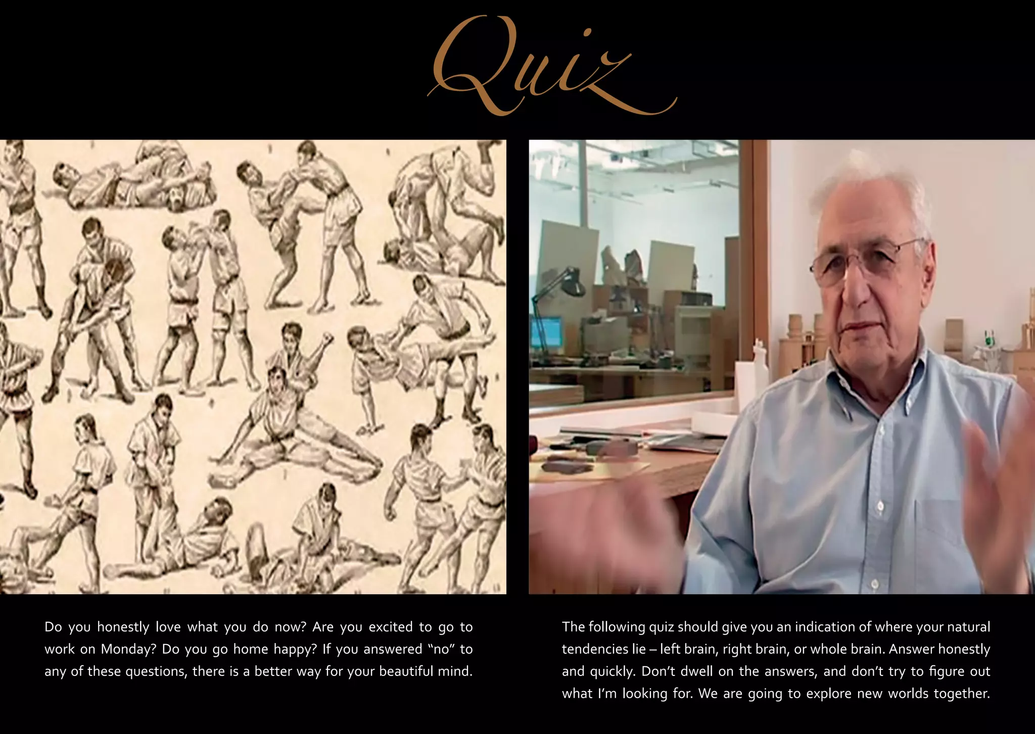 Quiz

Do you honestly love what you do now? Are you excited to go to
work on Monday? Do you go home happy? If you answered “no” to
any of these questions, there is a better way for your beautiful mind.

The following quiz should give you an indication of where your natural
tendencies lie – left brain, right brain, or whole brain. Answer honestly
and quickly. Don’t dwell on the answers, and don’t try to figure out
what I’m looking for. We are going to explore new worlds together.

 