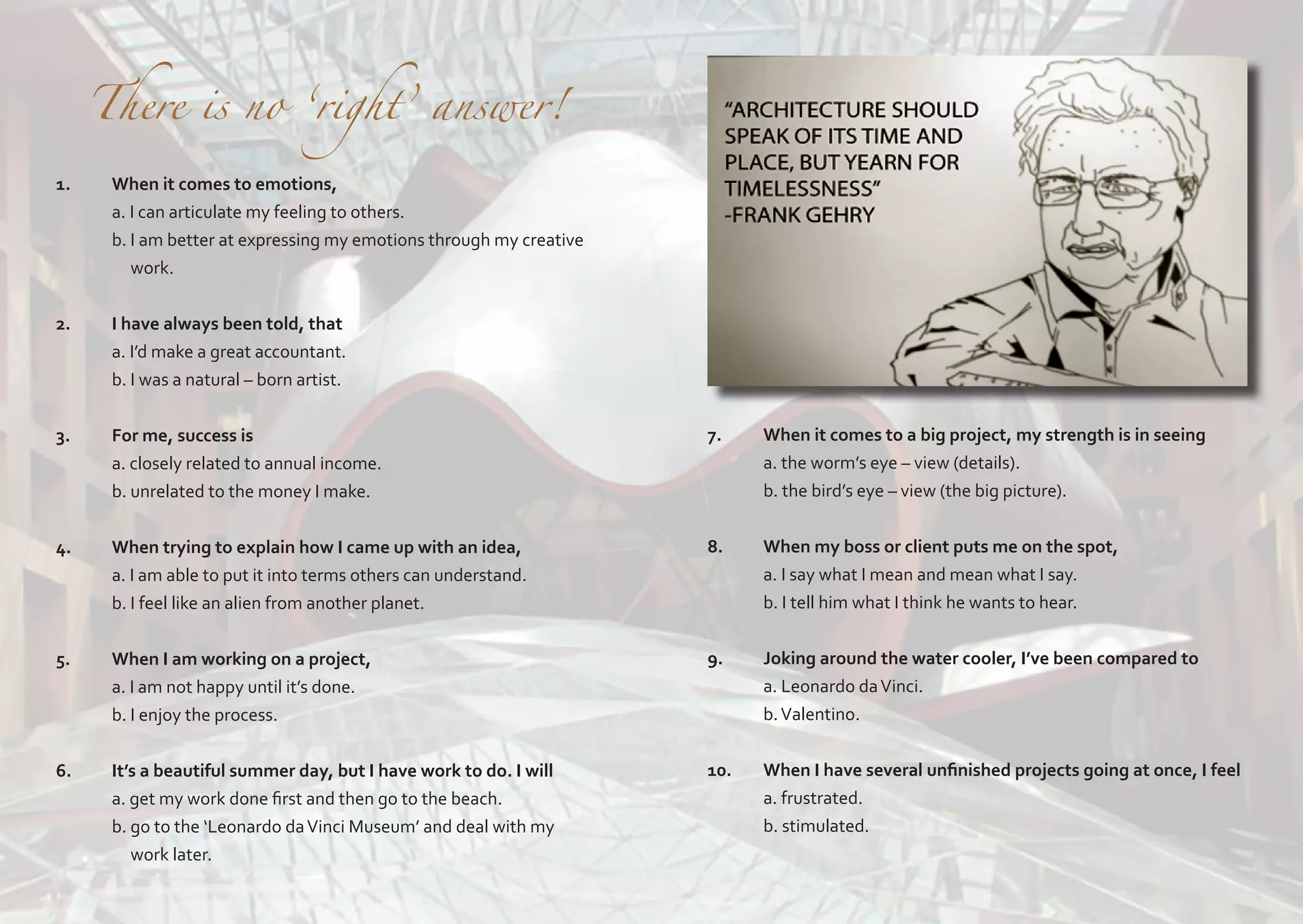 1.

	

There is no ‘right’ answer!

When it comes to emotions,
a. I can articulate my feeling to others.
b. I am better at expressing my emotions through my creative 	
work.

2.	

I have always been told, that
a. I’d make a great accountant.
b. I was a natural – born artist.

3.	

For me, success is
a. closely related to annual income.
b. unrelated to the money I make.

7.	
	
	

When it comes to a big project, my strength is in seeing
a. the worm’s eye – view (details).
b. the bird’s eye – view (the big picture).

4.	

When trying to explain how I came up with an idea,
a. I am able to put it into terms others can understand.
b. I feel like an alien from another planet.

8.	
	
	

When my boss or client puts me on the spot,
a. I say what I mean and mean what I say.
b. I tell him what I think he wants to hear.

5.	
	
	

When I am working on a project,
a. I am not happy until it’s done.
b. I enjoy the process.

9.	
	
	

Joking around the water cooler, I’ve been compared to
a. Leonardo da Vinci.
b. Valentino.

6.	
	
	
	

It’s a beautiful summer day, but I have work to do. I will
a. get my work done first and then go to the beach.
b. go to the ‘Leonardo da Vinci Museum’ and deal with my 		
work later.

10.	
	
	

When I have several unfinished projects going at once, I feel
a. frustrated.
b. stimulated.

 