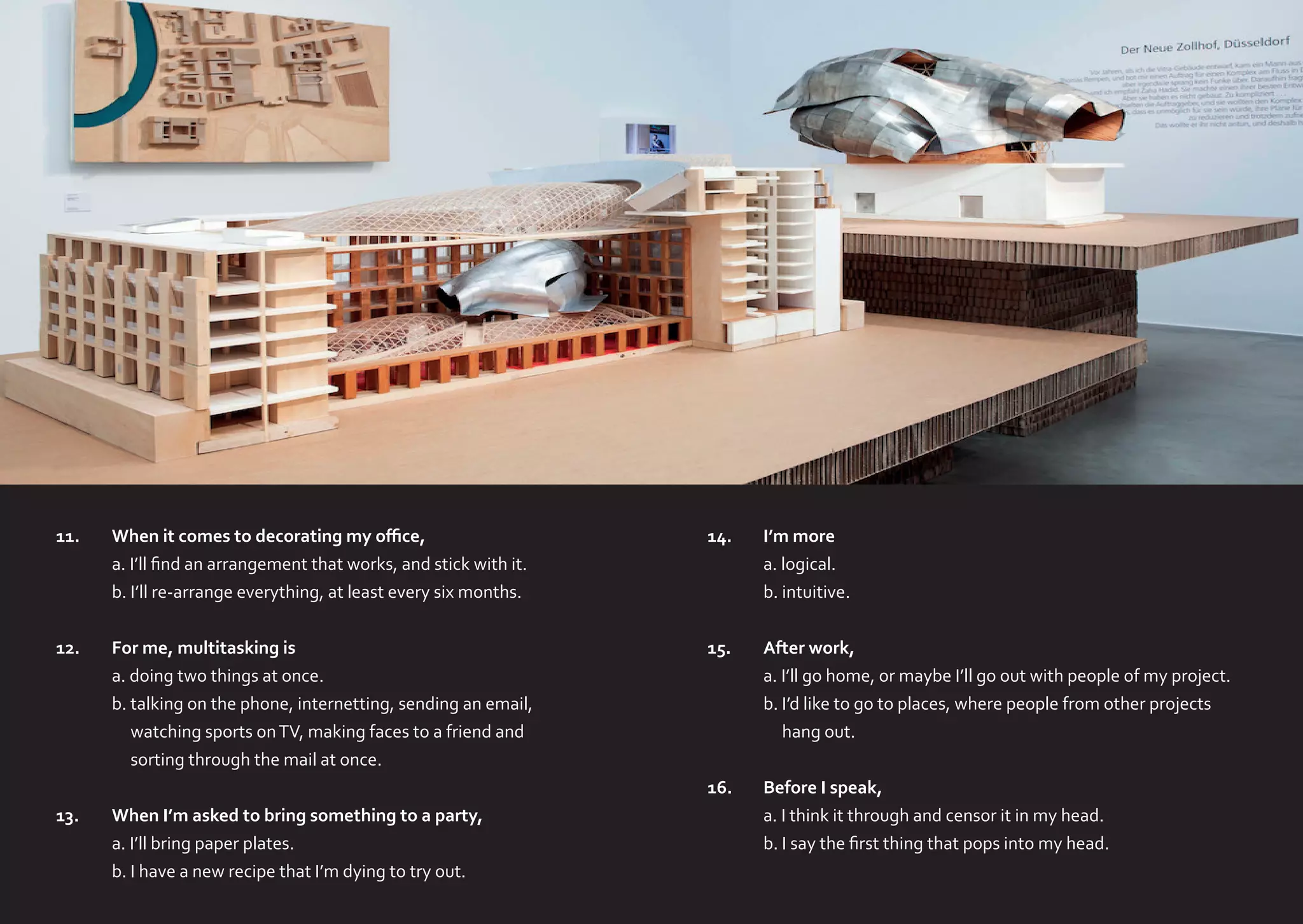 11.	
	
	

When it comes to decorating my office,
a. I’ll find an arrangement that works, and stick with it.
b. I’ll re-arrange everything, at least every six months.

14.	
	
	

I’m more
a. logical.
b. intuitive.

12.	
	
	
	
	

For me, multitasking is
a. doing two things at once.
b. talking on the phone, internetting, sending an email,
watching sports on TV, making faces to a friend and
sorting through the mail at once.

15.	
	
	
	

After work,
a. I’ll go home, or maybe I’ll go out with people of my project.
b. I’d like to go to places, where people from other projects
hang out.

16.	
	
	

Before I speak,
a. I think it through and censor it in my head.
b. I say the first thing that pops into my head.

13.	
	
	

When I’m asked to bring something to a party,
a. I’ll bring paper plates.
b. I have a new recipe that I’m dying to try out.

 