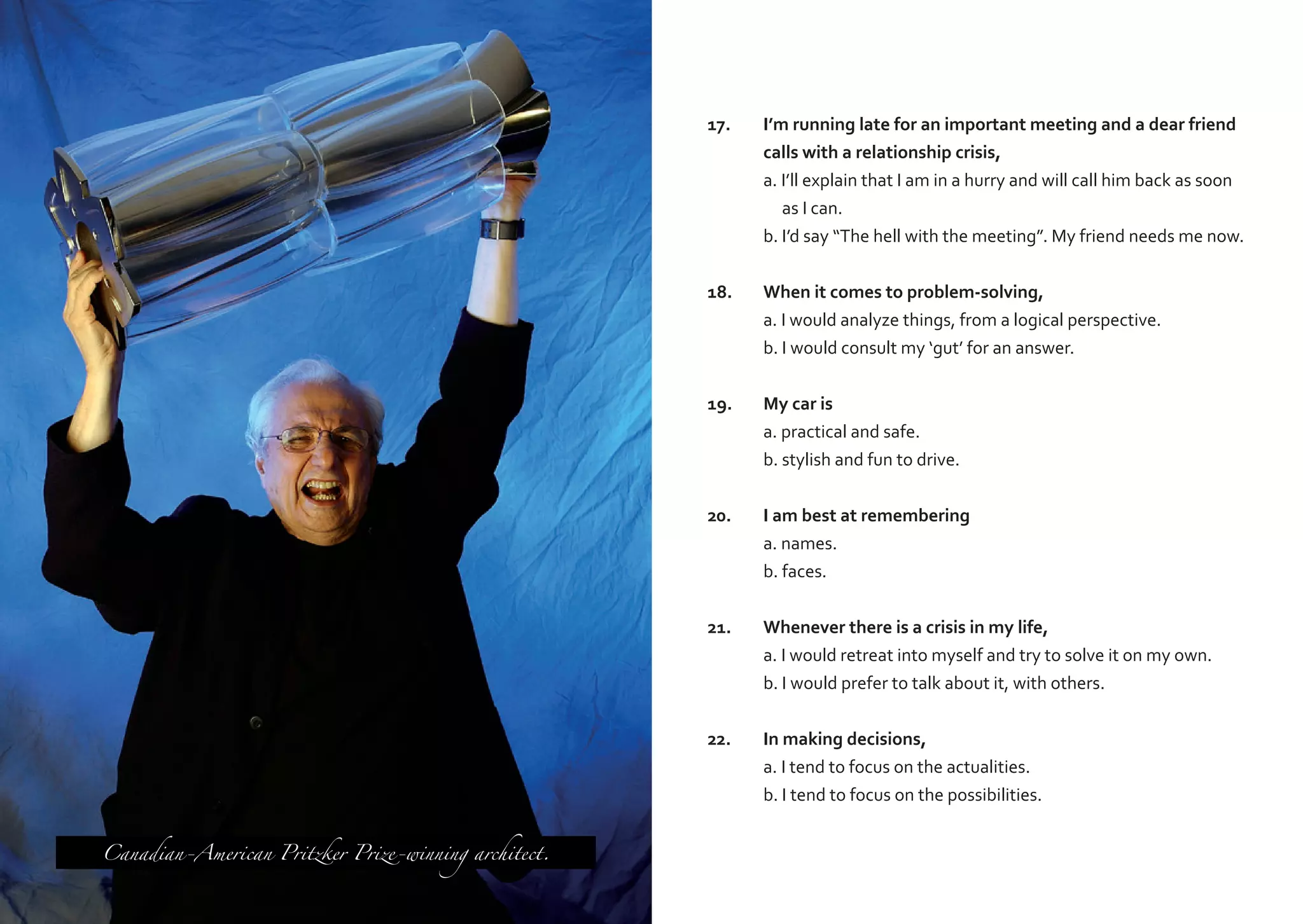 17.	
	
	
	
	
18.	
	
	

When it comes to problem-solving,
a. I would analyze things, from a logical perspective.
b. I would consult my ‘gut’ for an answer.

19.	
	
	

My car is
a. practical and safe.
b. stylish and fun to drive.

20.	
	
	

I am best at remembering
a. names.
b. faces.

21.	
	
	

Whenever there is a crisis in my life,
a. I would retreat into myself and try to solve it on my own.
b. I would prefer to talk about it, with others.

22.	
	
	
Canadian-American Pritzker Prize-winning architect.

I’m running late for an important meeting and a dear friend
calls with a relationship crisis,
a. I’ll explain that I am in a hurry and will call him back as soon
as I can.
b. I’d say “The hell with the meeting”. My friend needs me now.

In making decisions,
a. I tend to focus on the actualities.
b. I tend to focus on the possibilities.

 