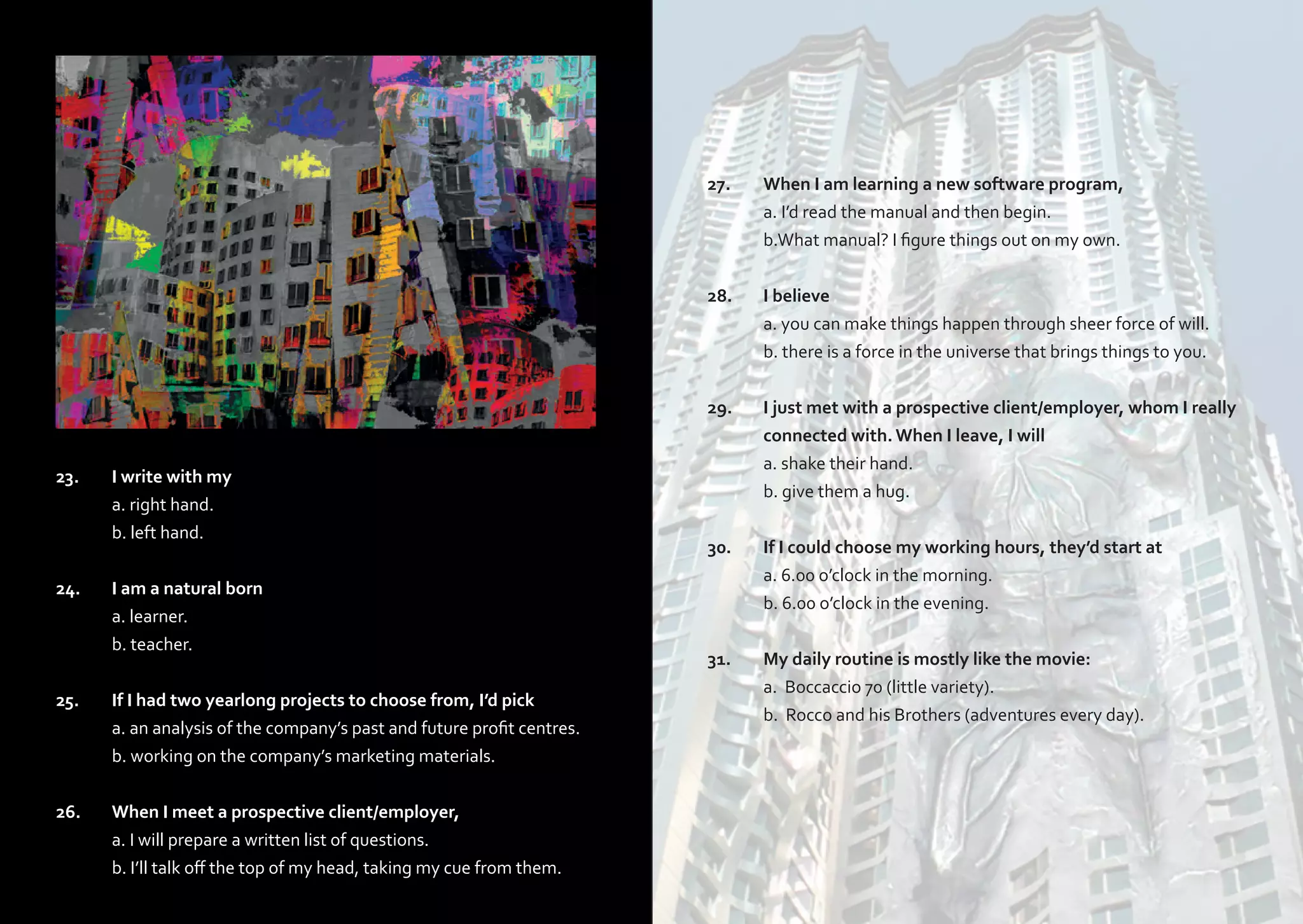 27.	
	
	
28.	
	
	

23.	

I write with my

	
	

a. right hand.
b. left hand.

24.	
	
	

I am a natural born
a. learner.
b. teacher.

25.	
	
	

If I had two yearlong projects to choose from, I’d pick
a. an analysis of the company’s past and future profit centres.
b. working on the company’s marketing materials.

26.	
	
	

When I meet a prospective client/employer,
a. I will prepare a written list of questions.
b. I’ll talk off the top of my head, taking my cue from them.

When I am learning a new software program,
a. I’d read the manual and then begin.
b.What manual? I figure things out on my own.
I believe
a. you can make things happen through sheer force of will.
b. there is a force in the universe that brings things to you.

29.	
	
	
	

I just met with a prospective client/employer, whom I really 	
connected with. When I leave, I will
a. shake their hand.
b. give them a hug.

30.	
	
	

If I could choose my working hours, they’d start at
a. 6.00 o’clock in the morning.
b. 6.00 o’clock in the evening.

31.	
	
	

My daily routine is mostly like the movie:
a. Boccaccio 70 (little variety).
b. Rocco and his Brothers (adventures every day).

 
