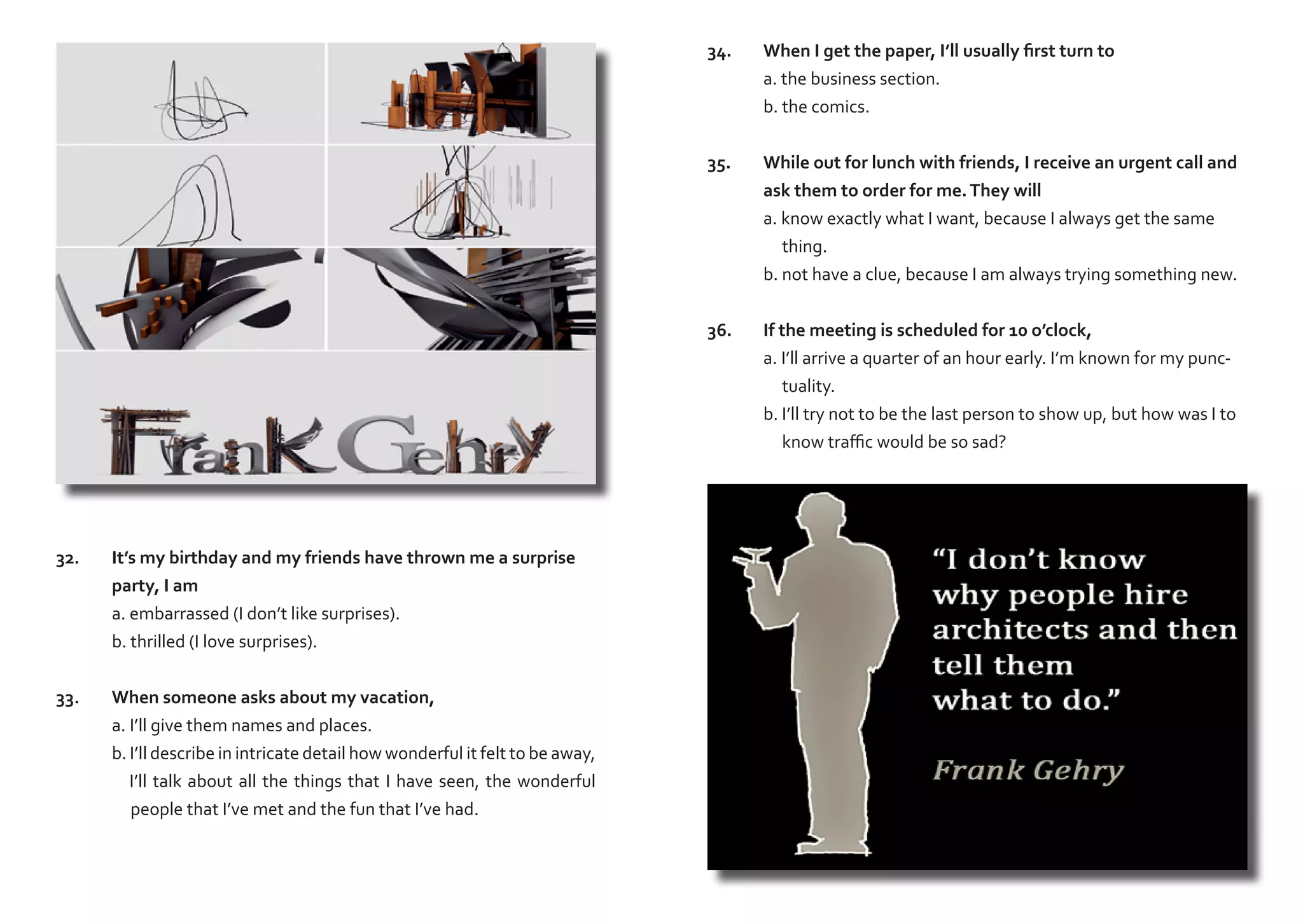 34.	
	
	
35.	
	
	
	
	

It’s my birthday and my friends have thrown me a surprise
party, I am
a. embarrassed (I don’t like surprises).
b. thrilled (I love surprises).

33.	
	
	
	
	

When someone asks about my vacation,
a. I’ll give them names and places.
b. I’ll describe in intricate detail how wonderful it felt to be away,
I’ll talk about all the things that I have seen, the wonderful
people that I’ve met and the fun that I’ve had.

While out for lunch with friends, I receive an urgent call and 	
ask them to order for me. They will
a. know exactly what I want, because I always get the same 	
thing.
b. not have a clue, because I am always trying something new.

36.	
	
	
	
	

32.	
	
	
	

When I get the paper, I’ll usually first turn to
a. the business section.
b. the comics.

If the meeting is scheduled for 10 o’clock,
a. I’ll arrive a quarter of an hour early. I’m known for my punctuality.
b. I’ll try not to be the last person to show up, but how was I to
know traffic would be so sad?

 