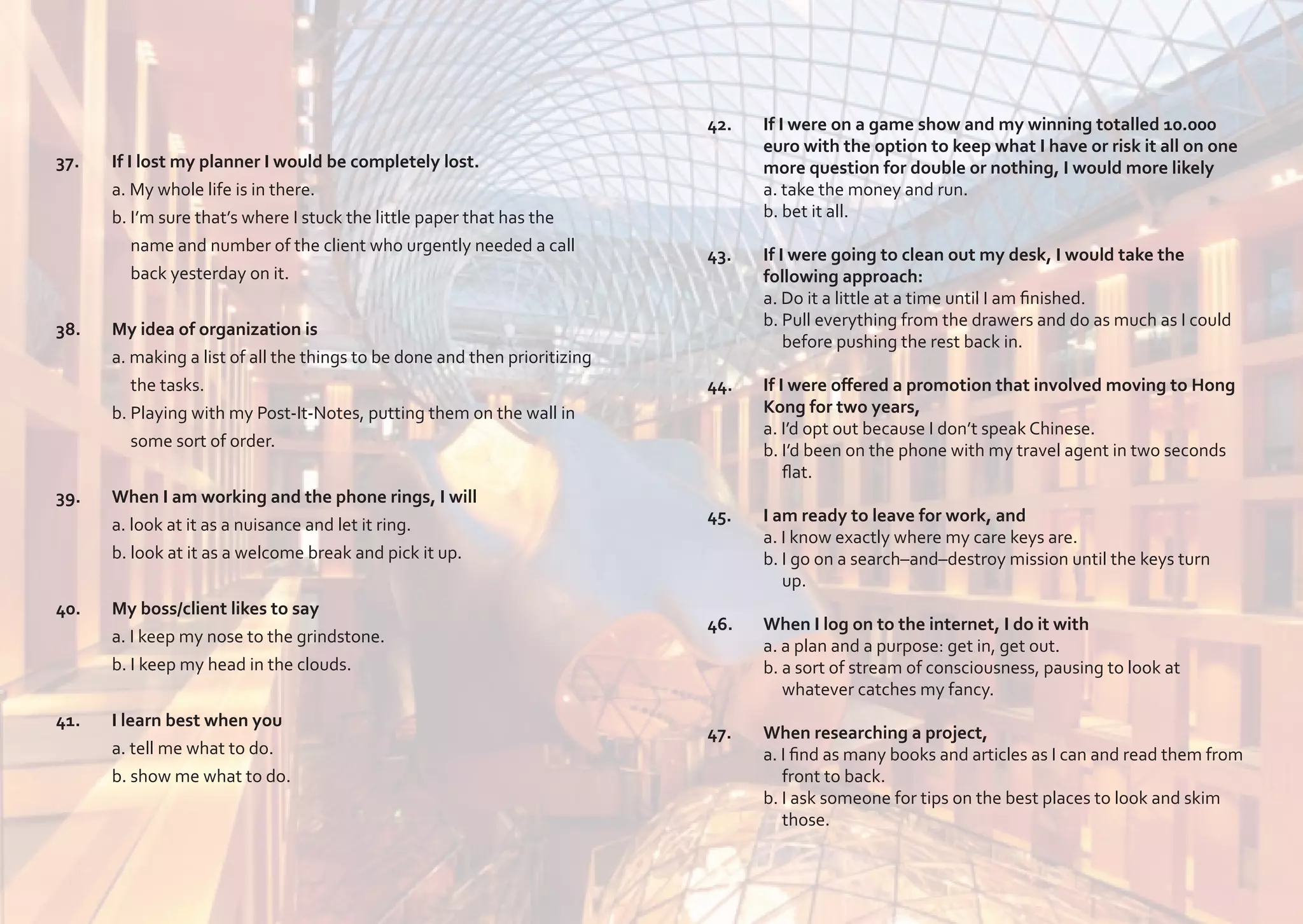 37.	
	
	

42.	
	
	
	
	

	

If I lost my planner I would be completely lost.
a. My whole life is in there.
b. I’m sure that’s where I stuck the little paper that has the 		
name and number of the client who urgently needed a call
back yesterday on it.

38.	
	
	
	
	

My idea of organization is
a. making a list of all the things to be done and then prioritizing 	
the tasks.
b. Playing with my Post-It-Notes, putting them on the wall in 	
some sort of order.

39.	
	
	

When I am working and the phone rings, I will
a. look at it as a nuisance and let it ring.
b. look at it as a welcome break and pick it up.

40.	
	
	

My boss/client likes to say
a. I keep my nose to the grindstone.
b. I keep my head in the clouds.

41.	
	
	

I learn best when you
a. tell me what to do.
b. show me what to do.

	

If I were on a game show and my winning totalled 10.000
euro with the option to keep what I have or risk it all on one
more question for double or nothing, I would more likely
a. take the money and run.
b. bet it all.

43.	
	
	
	
	

If I were going to clean out my desk, I would take the
following approach:
a. Do it a little at a time until I am finished.
b. Pull everything from the drawers and do as much as I could 	
before pushing the rest back in.

44.	
	
	
	
	

If I were offered a promotion that involved moving to Hong 	
Kong for two years,
a. I’d opt out because I don’t speak Chinese.
b. I’d been on the phone with my travel agent in two seconds 	
flat.

45.	
	
	
	

I am ready to leave for work, and
a. I know exactly where my care keys are.
b. I go on a search–and–destroy mission until the keys turn 	
up.

46.	
	
	
	

When I log on to the internet, I do it with
a. a plan and a purpose: get in, get out.
b. a sort of stream of consciousness, pausing to look at
whatever catches my fancy.

47.	
	
	
	
	

When researching a project,
a. I find as many books and articles as I can and read them from 	
front to back.
b. I ask someone for tips on the best places to look and skim 	
those.

 