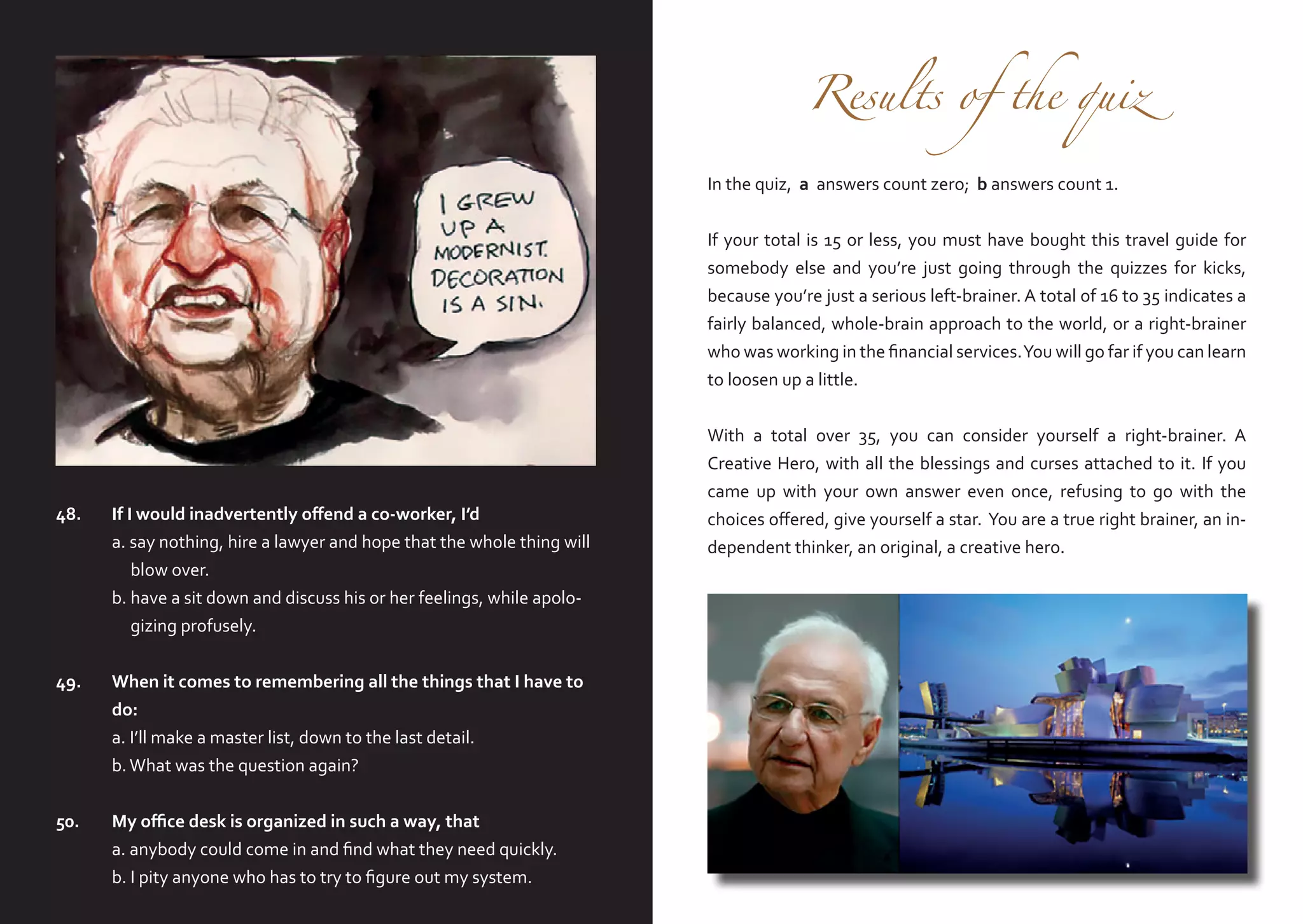 Results of the quiz

In the quiz, a answers count zero; b answers count 1.

If your total is 15 or less, you must have bought this travel guide for
somebody else and you’re just going through the quizzes for kicks,
because you’re just a serious left-brainer. A total of 16 to 35 indicates a
fairly balanced, whole-brain approach to the world, or a right-brainer
who was working in the financial services. You will go far if you can learn
to loosen up a little.

48.	
	
	
	
	

If I would inadvertently offend a co-worker, I’d
a. say nothing, hire a lawyer and hope that the whole thing will
blow over.
b. have a sit down and discuss his or her feelings, while apologizing profusely.

49.	 When it comes to remembering all the things that I have to
	do:
	
a. I’ll make a master list, down to the last detail.
	
b. What was the question again?
50.	
	
	

My office desk is organized in such a way, that
a. anybody could come in and find what they need quickly.
b. I pity anyone who has to try to figure out my system.

With a total over 35, you can consider yourself a right-brainer. A
Creative Hero, with all the blessings and curses attached to it. If you
came up with your own answer even once, refusing to go with the
choices offered, give yourself a star. You are a true right brainer, an independent thinker, an original, a creative hero.

 