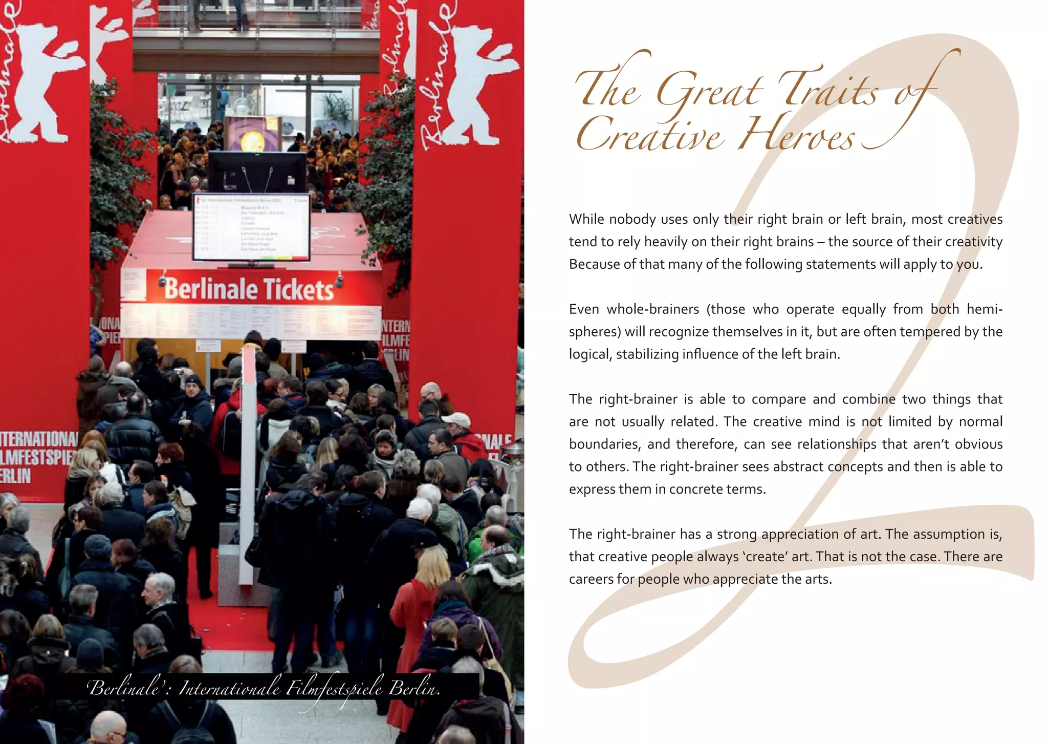 2

The Great Traits of
Creative Heroes

While nobody uses only their right brain or left brain, most creatives
tend to rely heavily on their right brains – the source of their creativity
Because of that many of the following statements will apply to you.

Even whole-brainers (those who operate equally from both hemispheres) will recognize themselves in it, but are often tempered by the
logical, stabilizing influence of the left brain.
The right-brainer is able to compare and combine two things that
are not usually related. The creative mind is not limited by normal
boundaries, and therefore, can see relationships that aren’t obvious
to others. The right-brainer sees abstract concepts and then is able to
express them in concrete terms.

The right-brainer has a strong appreciation of art. The assumption is,
that creative people always ‘create’ art. That is not the case. There are
careers for people who appreciate the arts.

‘Berlinale’: Internationale Filmfestspiele Berlin.

 