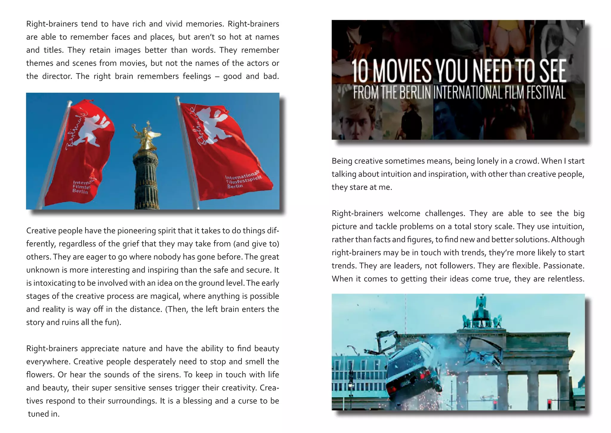 Right-brainers tend to have rich and vivid memories. Right-brainers
are able to remember faces and places, but aren’t so hot at names
and titles. They retain images better than words. They remember
themes and scenes from movies, but not the names of the actors or
the director. The right brain remembers feelings – good and bad.

Being creative sometimes means, being lonely in a crowd. When I start
talking about intuition and inspiration, with other than creative people,
they stare at me.

Creative people have the pioneering spirit that it takes to do things differently, regardless of the grief that they may take from (and give to)
others. They are eager to go where nobody has gone before. The great
unknown is more interesting and inspiring than the safe and secure. It
is intoxicating to be involved with an idea on the ground level. The early
stages of the creative process are magical, where anything is possible
and reality is way off in the distance. (Then, the left brain enters the
story and ruins all the fun).
Right-brainers appreciate nature and have the ability to find beauty
everywhere. Creative people desperately need to stop and smell the
flowers. Or hear the sounds of the sirens. To keep in touch with life
and beauty, their super sensitive senses trigger their creativity. Creatives respond to their surroundings. It is a blessing and a curse to be
tuned in.

Right-brainers welcome challenges. They are able to see the big
picture and tackle problems on a total story scale. They use intuition,
rather than facts and figures, to find new and better solutions. Although
right-brainers may be in touch with trends, they’re more likely to start
trends. They are leaders, not followers. They are flexible. Passionate.
When it comes to getting their ideas come true, they are relentless.

 