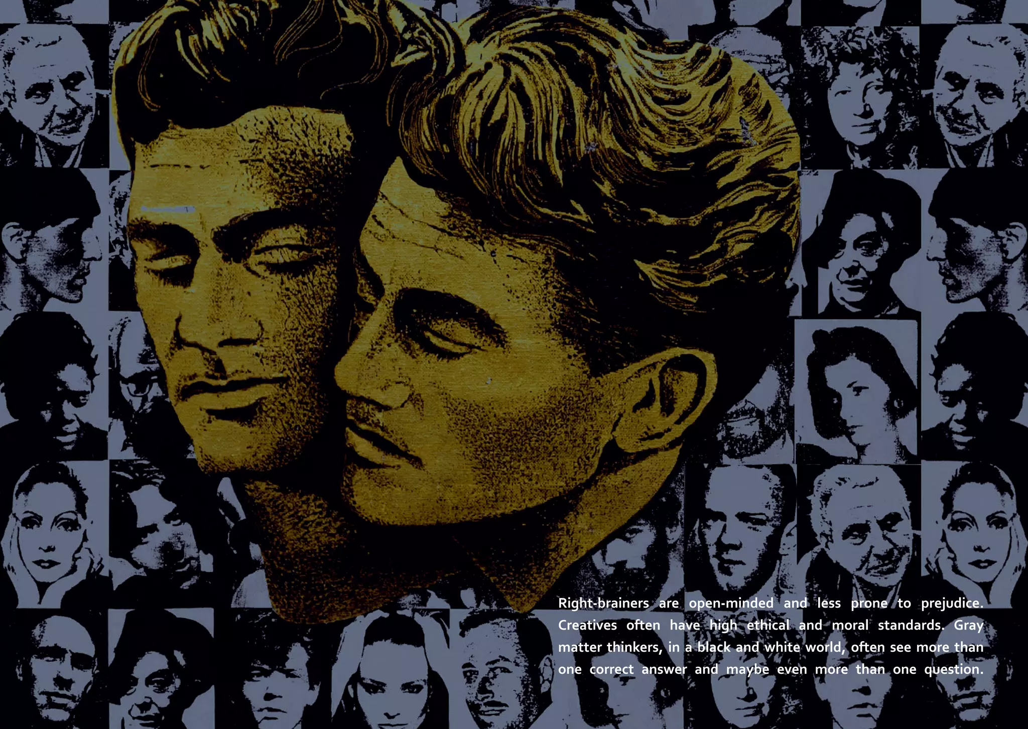 Right-brainers are open-minded and less prone to prejudice.
Creatives often have high ethical and moral standards. Gray
matter thinkers, in a black and white world, often see more than
one correct answer and maybe even more than one question.

 