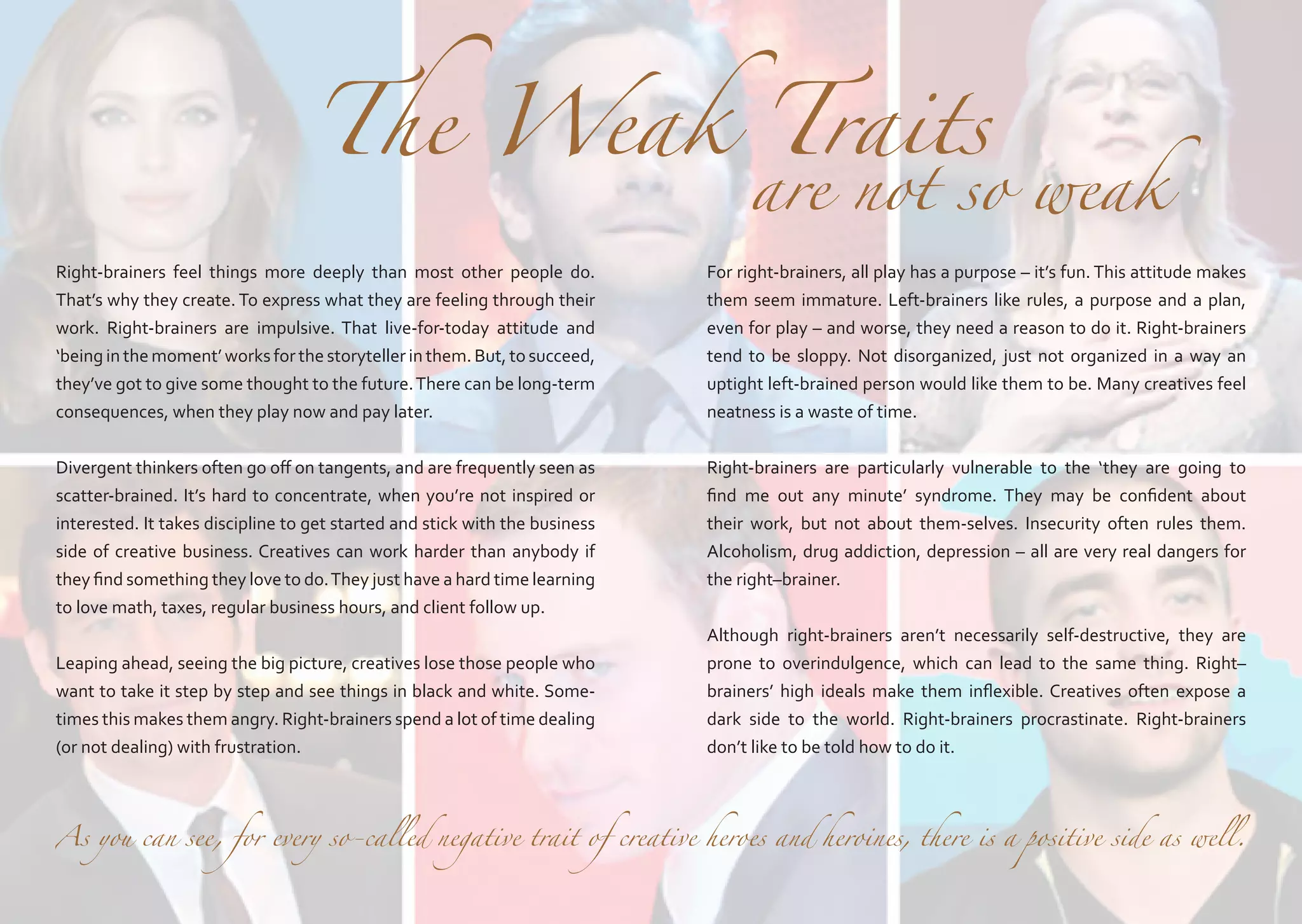 The Weak Traits

											

are not so weak

Right-brainers feel things more deeply than most other people do.
That’s why they create. To express what they are feeling through their
work. Right-brainers are impulsive. That live-for-today attitude and
‘being in the moment’ works for the storyteller in them. But, to succeed,
they’ve got to give some thought to the future. There can be long-term
consequences, when they play now and pay later.

For right-brainers, all play has a purpose – it’s fun. This attitude makes
them seem immature. Left-brainers like rules, a purpose and a plan,
even for play – and worse, they need a reason to do it. Right-brainers
tend to be sloppy. Not disorganized, just not organized in a way an
uptight left-brained person would like them to be. Many creatives feel
neatness is a waste of time.

Divergent thinkers often go off on tangents, and are frequently seen as
scatter-brained. It’s hard to concentrate, when you’re not inspired or
interested. It takes discipline to get started and stick with the business
side of creative business. Creatives can work harder than anybody if
they find something they love to do. They just have a hard time learning
to love math, taxes, regular business hours, and client follow up.

Right-brainers are particularly vulnerable to the ‘they are going to
find me out any minute’ syndrome. They may be confident about
their work, but not about them-selves. Insecurity often rules them.
Alcoholism, drug addiction, depression – all are very real dangers for
the right–brainer.

Leaping ahead, seeing the big picture, creatives lose those people who
want to take it step by step and see things in black and white. Sometimes this makes them angry. Right-brainers spend a lot of time dealing
(or not dealing) with frustration.

Although right-brainers aren’t necessarily self-destructive, they are
prone to overindulgence, which can lead to the same thing. Right–
brainers’ high ideals make them inflexible. Creatives often expose a
dark side to the world. Right-brainers procrastinate. Right-brainers
don’t like to be told how to do it.

As you can see, for every so-called negative trait of creative heroes and heroines, there is a positive side as well.

 