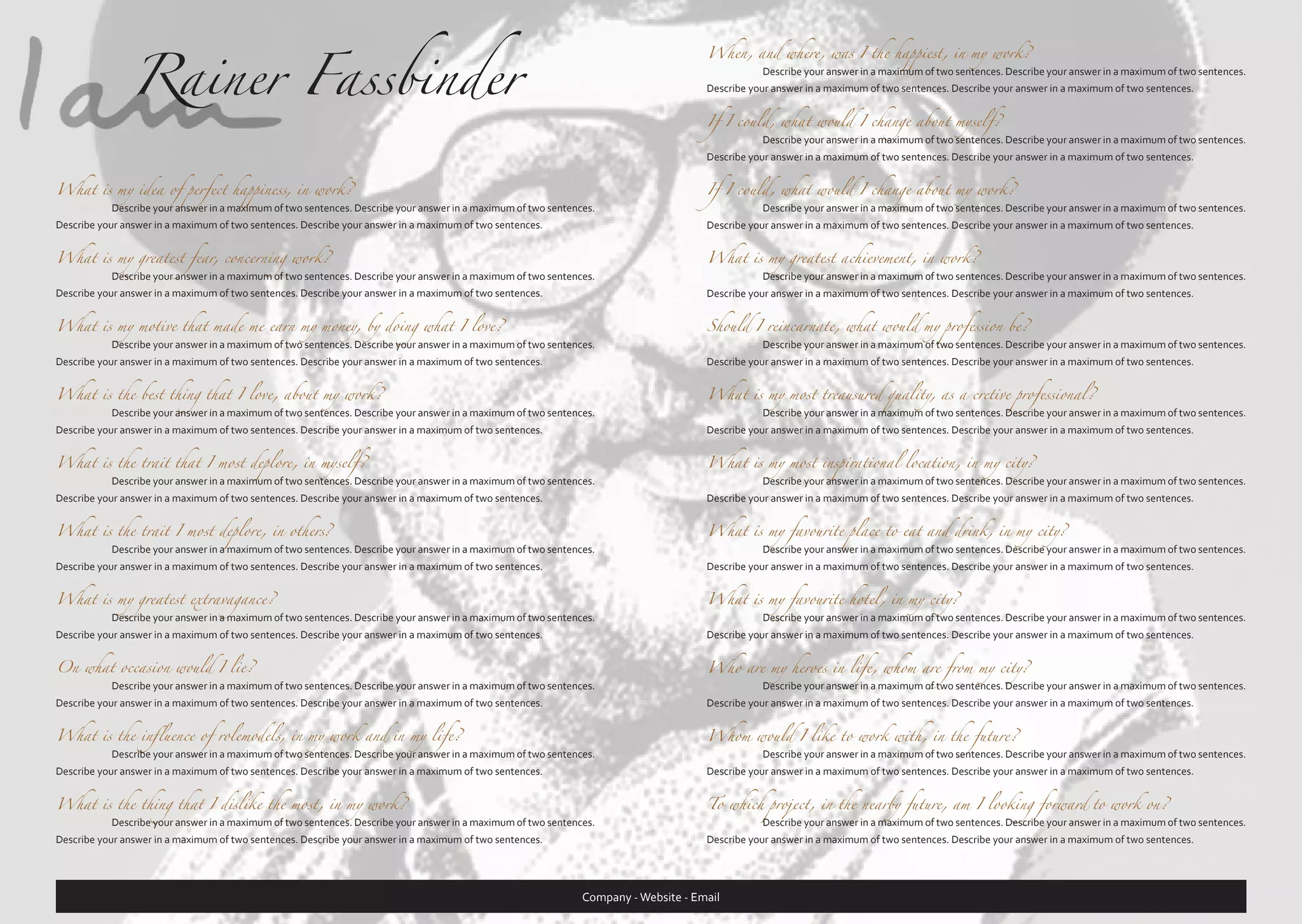 Rainer Fassbinder

When, and where, was I the happiest, in my work?
	

Describe your answer in a maximum of two sentences. Describe your answer in a maximum of two sentences.

Describe your answer in a maximum of two sentences. Describe your answer in a maximum of two sentences.
If I could, what would I change about myself?
	

Describe your answer in a maximum of two sentences. Describe your answer in a maximum of two sentences.

Describe your answer in a maximum of two sentences. Describe your answer in a maximum of two sentences.

What is my idea of perfect happiness, in work?

Describe your answer in a maximum of two sentences. Describe your answer in a maximum of two sentences.

If I could, what would I change about my work?

What is my greatest fear, concerning work?

Describe your answer in a maximum of two sentences. Describe your answer in a maximum of two sentences.

What is my greatest achievement, in work?

What is my motive that made me earn my money, by doing what I love?

Describe your answer in a maximum of two sentences. Describe your answer in a maximum of two sentences.

Should I reincarnate, what would my profession be?

What is the best thing that I love, about my work?

Describe your answer in a maximum of two sentences. Describe your answer in a maximum of two sentences.

What is my most treausured quality, as a cretive professional?

What is the trait that I most deplore, in myself?

Describe your answer in a maximum of two sentences. Describe your answer in a maximum of two sentences.

What is my most inspirational location, in my city?

What is the trait I most deplore, in others?

Describe your answer in a maximum of two sentences. Describe your answer in a maximum of two sentences.

What is my favourite place to eat and drink, in my city?

What is my greatest extravagance?

Describe your answer in a maximum of two sentences. Describe your answer in a maximum of two sentences.

What is my favourite hotel, in my city?

On what occasion would I lie?

Describe your answer in a maximum of two sentences. Describe your answer in a maximum of two sentences.

Who are my heroes in life, whom are from my city?

What is the influence of rolemodels, in my work and in my life?

Describe your answer in a maximum of two sentences. Describe your answer in a maximum of two sentences.

Whom would I like to work with, in the future?

What is the thing that I dislike the most, in my work?

To which project, in the nearby future, am I looking forward to work on?

	

	

	

	

	

	

	

	

	

	

Describe your answer in a maximum of two sentences. Describe your answer in a maximum of two sentences.

Describe your answer in a maximum of two sentences. Describe your answer in a maximum of two sentences.

Describe your answer in a maximum of two sentences. Describe your answer in a maximum of two sentences.

Describe your answer in a maximum of two sentences. Describe your answer in a maximum of two sentences.

	

Describe your answer in a maximum of two sentences. Describe your answer in a maximum of two sentences.

Describe your answer in a maximum of two sentences. Describe your answer in a maximum of two sentences.

Describe your answer in a maximum of two sentences. Describe your answer in a maximum of two sentences.

	

Describe your answer in a maximum of two sentences. Describe your answer in a maximum of two sentences.

Describe your answer in a maximum of two sentences. Describe your answer in a maximum of two sentences.

Describe your answer in a maximum of two sentences. Describe your answer in a maximum of two sentences.

	

Describe your answer in a maximum of two sentences. Describe your answer in a maximum of two sentences.

Describe your answer in a maximum of two sentences. Describe your answer in a maximum of two sentences.

Describe your answer in a maximum of two sentences. Describe your answer in a maximum of two sentences.

	

Describe your answer in a maximum of two sentences. Describe your answer in a maximum of two sentences.

Describe your answer in a maximum of two sentences. Describe your answer in a maximum of two sentences.

Describe your answer in a maximum of two sentences. Describe your answer in a maximum of two sentences.

	

Describe your answer in a maximum of two sentences. Describe your answer in a maximum of two sentences.

Describe your answer in a maximum of two sentences. Describe your answer in a maximum of two sentences.

Describe your answer in a maximum of two sentences. Describe your answer in a maximum of two sentences.

	

Describe your answer in a maximum of two sentences. Describe your answer in a maximum of two sentences.

Describe your answer in a maximum of two sentences. Describe your answer in a maximum of two sentences.

Describe your answer in a maximum of two sentences. Describe your answer in a maximum of two sentences.

	

Describe your answer in a maximum of two sentences. Describe your answer in a maximum of two sentences.

Describe your answer in a maximum of two sentences. Describe your answer in a maximum of two sentences.

Describe your answer in a maximum of two sentences. Describe your answer in a maximum of two sentences.

	

Describe your answer in a maximum of two sentences. Describe your answer in a maximum of two sentences.

Describe your answer in a maximum of two sentences. Describe your answer in a maximum of two sentences.

Describe your answer in a maximum of two sentences. Describe your answer in a maximum of two sentences.

Describe your answer in a maximum of two sentences. Describe your answer in a maximum of two sentences.

	

	

Describe your answer in a maximum of two sentences. Describe your answer in a maximum of two sentences.

Describe your answer in a maximum of two sentences. Describe your answer in a maximum of two sentences.

Company - Website - Email

 
