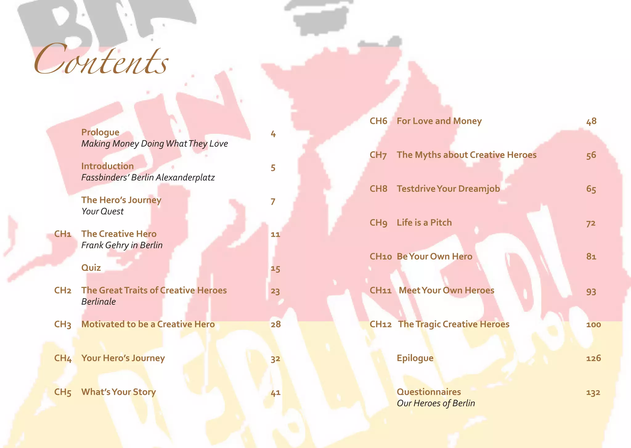 Contents

		Prologue						4
		Making Money Doing What They Love
		Introduction						5
		Fassbinders’ Berlin Alexanderplatz
	
		The Hero’s Journey					7
		Your Quest
	
CH1	 Creative Hero					11
The
		Frank Gehry in Berlin

	CH6	
For Love and Money				48
		
	
CH7	 The Myths about Creative Heroes		
		

56

	CH8	
Testdrive Your Dreamjob				65
		
	CH9	is a Pitch					72
Life
		

		Quiz							15

	CH10	 Own Hero					81
Be Your
		

	
CH2	 The Great Traits of Creative Heroes		
		Berlinale

23

	
CH11	 Your Own Heroes				93
Meet
		

	
	

28	

	
CH12	 The Tragic Creative Heroes			
100
		
		
		Epilogue						126
		

CH3	 Motivated to be a Creative Hero			
	

	CH4	 Hero’s Journey				32
Your
		
	
	CH5	 Your Story					41
What’s
		

		Questionnaires					132
		
Our Heroes of Berlin

 