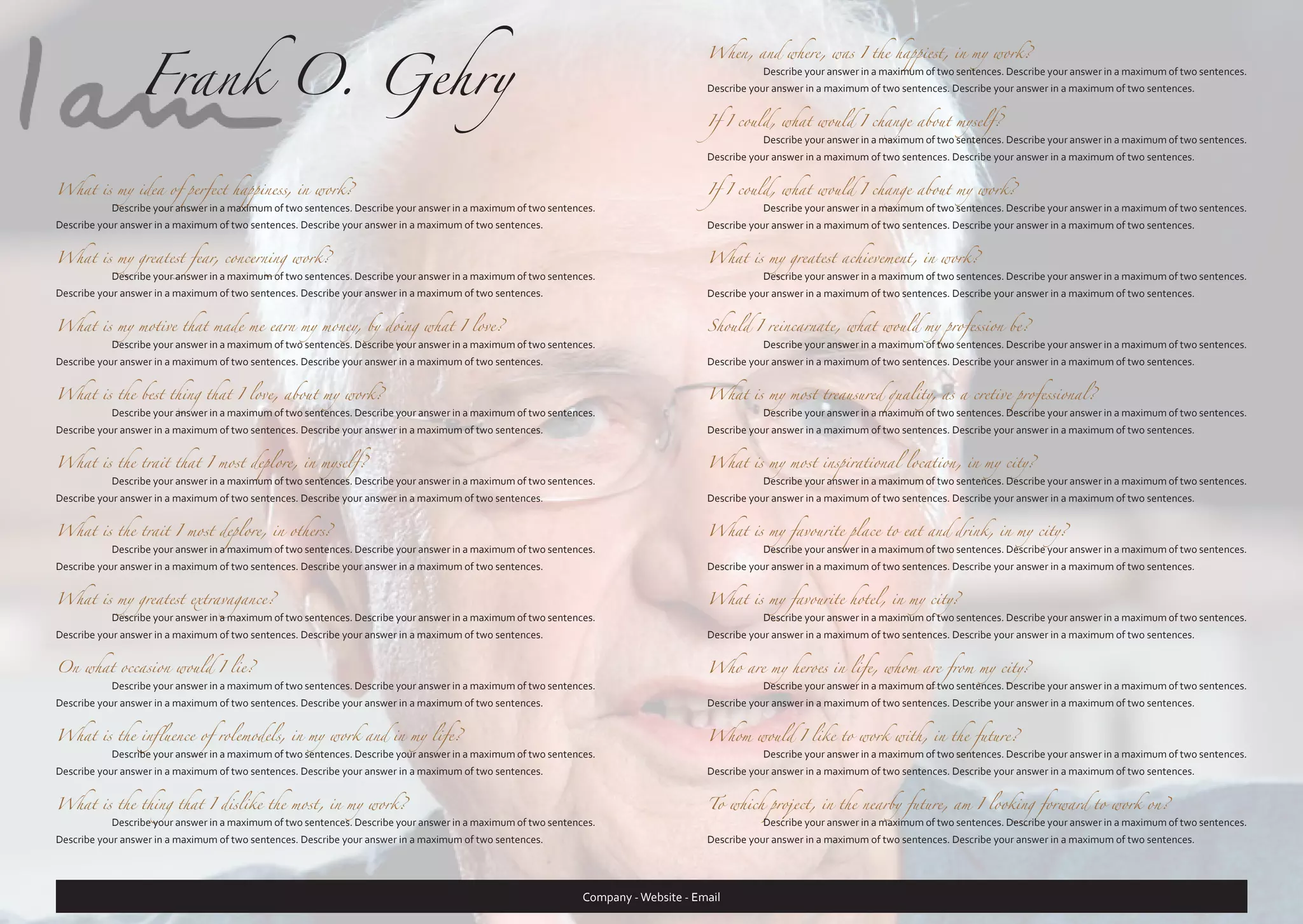 Frank O. Gehry

When, and where, was I the happiest, in my work?
	

Describe your answer in a maximum of two sentences. Describe your answer in a maximum of two sentences.

Describe your answer in a maximum of two sentences. Describe your answer in a maximum of two sentences.
If I could, what would I change about myself?
	

Describe your answer in a maximum of two sentences. Describe your answer in a maximum of two sentences.

Describe your answer in a maximum of two sentences. Describe your answer in a maximum of two sentences.

What is my idea of perfect happiness, in work?

Describe your answer in a maximum of two sentences. Describe your answer in a maximum of two sentences.

If I could, what would I change about my work?

What is my greatest fear, concerning work?

Describe your answer in a maximum of two sentences. Describe your answer in a maximum of two sentences.

What is my greatest achievement, in work?

What is my motive that made me earn my money, by doing what I love?

Describe your answer in a maximum of two sentences. Describe your answer in a maximum of two sentences.

Should I reincarnate, what would my profession be?

What is the best thing that I love, about my work?

Describe your answer in a maximum of two sentences. Describe your answer in a maximum of two sentences.

What is my most treausured quality, as a cretive professional?

What is the trait that I most deplore, in myself?

Describe your answer in a maximum of two sentences. Describe your answer in a maximum of two sentences.

What is my most inspirational location, in my city?

What is the trait I most deplore, in others?

Describe your answer in a maximum of two sentences. Describe your answer in a maximum of two sentences.

What is my favourite place to eat and drink, in my city?

What is my greatest extravagance?

Describe your answer in a maximum of two sentences. Describe your answer in a maximum of two sentences.

What is my favourite hotel, in my city?

On what occasion would I lie?

Describe your answer in a maximum of two sentences. Describe your answer in a maximum of two sentences.

Who are my heroes in life, whom are from my city?

What is the influence of rolemodels, in my work and in my life?

Describe your answer in a maximum of two sentences. Describe your answer in a maximum of two sentences.

Whom would I like to work with, in the future?

What is the thing that I dislike the most, in my work?

To which project, in the nearby future, am I looking forward to work on?

	

	

	

	

	

	

	

	

	

	

Describe your answer in a maximum of two sentences. Describe your answer in a maximum of two sentences.

Describe your answer in a maximum of two sentences. Describe your answer in a maximum of two sentences.

Describe your answer in a maximum of two sentences. Describe your answer in a maximum of two sentences.

Describe your answer in a maximum of two sentences. Describe your answer in a maximum of two sentences.

	

Describe your answer in a maximum of two sentences. Describe your answer in a maximum of two sentences.

Describe your answer in a maximum of two sentences. Describe your answer in a maximum of two sentences.

Describe your answer in a maximum of two sentences. Describe your answer in a maximum of two sentences.

	

Describe your answer in a maximum of two sentences. Describe your answer in a maximum of two sentences.

Describe your answer in a maximum of two sentences. Describe your answer in a maximum of two sentences.

Describe your answer in a maximum of two sentences. Describe your answer in a maximum of two sentences.

	

Describe your answer in a maximum of two sentences. Describe your answer in a maximum of two sentences.

Describe your answer in a maximum of two sentences. Describe your answer in a maximum of two sentences.

Describe your answer in a maximum of two sentences. Describe your answer in a maximum of two sentences.

	

Describe your answer in a maximum of two sentences. Describe your answer in a maximum of two sentences.

Describe your answer in a maximum of two sentences. Describe your answer in a maximum of two sentences.

Describe your answer in a maximum of two sentences. Describe your answer in a maximum of two sentences.

	

Describe your answer in a maximum of two sentences. Describe your answer in a maximum of two sentences.

Describe your answer in a maximum of two sentences. Describe your answer in a maximum of two sentences.

Describe your answer in a maximum of two sentences. Describe your answer in a maximum of two sentences.

	

Describe your answer in a maximum of two sentences. Describe your answer in a maximum of two sentences.

Describe your answer in a maximum of two sentences. Describe your answer in a maximum of two sentences.

Describe your answer in a maximum of two sentences. Describe your answer in a maximum of two sentences.

	

Describe your answer in a maximum of two sentences. Describe your answer in a maximum of two sentences.

Describe your answer in a maximum of two sentences. Describe your answer in a maximum of two sentences.

Describe your answer in a maximum of two sentences. Describe your answer in a maximum of two sentences.

	

Describe your answer in a maximum of two sentences. Describe your answer in a maximum of two sentences.

Describe your answer in a maximum of two sentences. Describe your answer in a maximum of two sentences.

Describe your answer in a maximum of two sentences. Describe your answer in a maximum of two sentences.

Describe your answer in a maximum of two sentences. Describe your answer in a maximum of two sentences.

	

	

Describe your answer in a maximum of two sentences. Describe your answer in a maximum of two sentences.

Describe your answer in a maximum of two sentences. Describe your answer in a maximum of two sentences.

Company - Website - Email

 