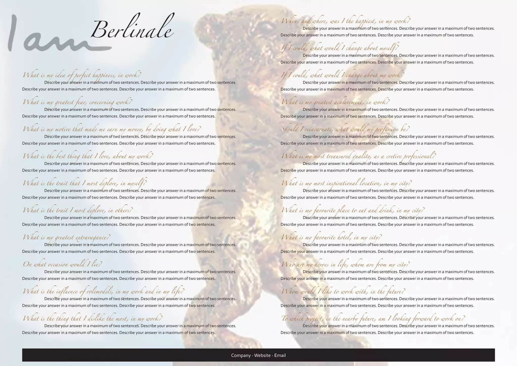 Berlinale

When, and where, was I the happiest, in my work?
	

Describe your answer in a maximum of two sentences. Describe your answer in a maximum of two sentences.

Describe your answer in a maximum of two sentences. Describe your answer in a maximum of two sentences.
If I could, what would I change about myself?
	

Describe your answer in a maximum of two sentences. Describe your answer in a maximum of two sentences.

Describe your answer in a maximum of two sentences. Describe your answer in a maximum of two sentences.

What is my idea of perfect happiness, in work?

Describe your answer in a maximum of two sentences. Describe your answer in a maximum of two sentences.

If I could, what would I change about my work?

What is my greatest fear, concerning work?

Describe your answer in a maximum of two sentences. Describe your answer in a maximum of two sentences.

What is my greatest achievement, in work?

What is my motive that made me earn my money, by doing what I love?

Describe your answer in a maximum of two sentences. Describe your answer in a maximum of two sentences.

Should I reincarnate, what would my profession be?

What is the best thing that I love, about my work?

Describe your answer in a maximum of two sentences. Describe your answer in a maximum of two sentences.

What is my most treausured quality, as a cretive professional?

What is the trait that I most deplore, in myself?

Describe your answer in a maximum of two sentences. Describe your answer in a maximum of two sentences.

What is my most inspirational location, in my city?

What is the trait I most deplore, in others?

Describe your answer in a maximum of two sentences. Describe your answer in a maximum of two sentences.

What is my favourite place to eat and drink, in my city?

What is my greatest extravagance?

Describe your answer in a maximum of two sentences. Describe your answer in a maximum of two sentences.

What is my favourite hotel, in my city?

On what occasion would I lie?

Describe your answer in a maximum of two sentences. Describe your answer in a maximum of two sentences.

Who are my heroes in life, whom are from my city?

What is the influence of rolemodels, in my work and in my life?

Describe your answer in a maximum of two sentences. Describe your answer in a maximum of two sentences.

Whom would I like to work with, in the future?

What is the thing that I dislike the most, in my work?

To which project, in the nearby future, am I looking forward to work on?

	

	

	

	

	

	

	

	

	

	

Describe your answer in a maximum of two sentences. Describe your answer in a maximum of two sentences.

Describe your answer in a maximum of two sentences. Describe your answer in a maximum of two sentences.

Describe your answer in a maximum of two sentences. Describe your answer in a maximum of two sentences.

Describe your answer in a maximum of two sentences. Describe your answer in a maximum of two sentences.

	

Describe your answer in a maximum of two sentences. Describe your answer in a maximum of two sentences.

Describe your answer in a maximum of two sentences. Describe your answer in a maximum of two sentences.

Describe your answer in a maximum of two sentences. Describe your answer in a maximum of two sentences.

	

Describe your answer in a maximum of two sentences. Describe your answer in a maximum of two sentences.

Describe your answer in a maximum of two sentences. Describe your answer in a maximum of two sentences.

Describe your answer in a maximum of two sentences. Describe your answer in a maximum of two sentences.

	

Describe your answer in a maximum of two sentences. Describe your answer in a maximum of two sentences.

Describe your answer in a maximum of two sentences. Describe your answer in a maximum of two sentences.

Describe your answer in a maximum of two sentences. Describe your answer in a maximum of two sentences.

	

Describe your answer in a maximum of two sentences. Describe your answer in a maximum of two sentences.

Describe your answer in a maximum of two sentences. Describe your answer in a maximum of two sentences.

Describe your answer in a maximum of two sentences. Describe your answer in a maximum of two sentences.

	

Describe your answer in a maximum of two sentences. Describe your answer in a maximum of two sentences.

Describe your answer in a maximum of two sentences. Describe your answer in a maximum of two sentences.

Describe your answer in a maximum of two sentences. Describe your answer in a maximum of two sentences.

	

Describe your answer in a maximum of two sentences. Describe your answer in a maximum of two sentences.

Describe your answer in a maximum of two sentences. Describe your answer in a maximum of two sentences.

Describe your answer in a maximum of two sentences. Describe your answer in a maximum of two sentences.

	

Describe your answer in a maximum of two sentences. Describe your answer in a maximum of two sentences.

Describe your answer in a maximum of two sentences. Describe your answer in a maximum of two sentences.

Describe your answer in a maximum of two sentences. Describe your answer in a maximum of two sentences.

	

Describe your answer in a maximum of two sentences. Describe your answer in a maximum of two sentences.

Describe your answer in a maximum of two sentences. Describe your answer in a maximum of two sentences.

Describe your answer in a maximum of two sentences. Describe your answer in a maximum of two sentences.

Describe your answer in a maximum of two sentences. Describe your answer in a maximum of two sentences.

	

	

Describe your answer in a maximum of two sentences. Describe your answer in a maximum of two sentences.

Describe your answer in a maximum of two sentences. Describe your answer in a maximum of two sentences.

Company - Website - Email

 