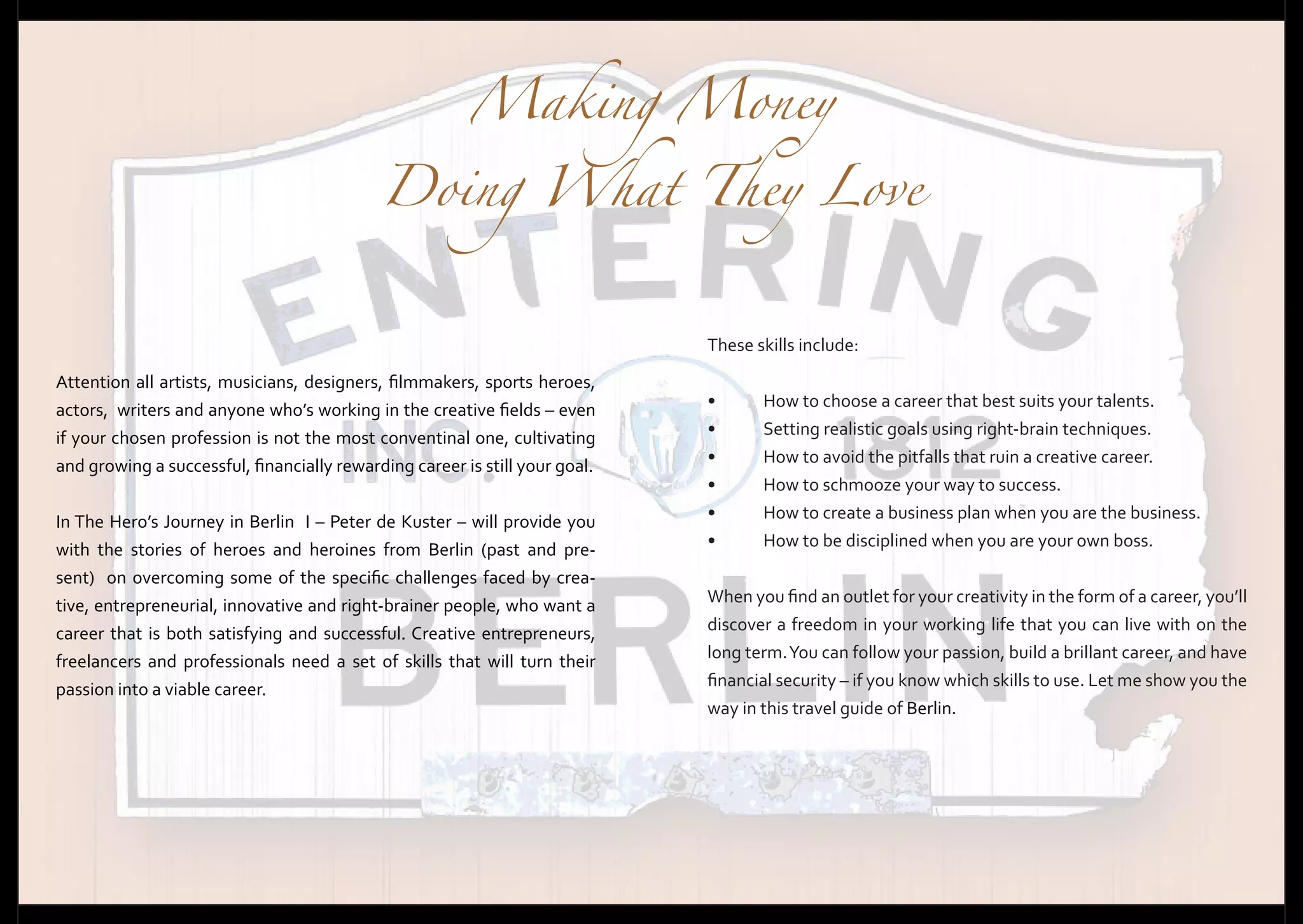 Making Money

Doing What They Love
These skills include:
Attention all artists, musicians, designers, filmmakers, sports heroes,
actors, writers and anyone who’s working in the creative fields – even
if your chosen profession is not the most conventinal one, cultivating
and growing a successful, financially rewarding career is still your goal.
In The Hero’s Journey in Berlin I – Peter de Kuster – will provide you
with the stories of heroes and heroines from Berlin (past and present) on overcoming some of the specific challenges faced by creative, entrepreneurial, innovative and right-brainer people, who want a
career that is both satisfying and successful. Creative entrepreneurs,
freelancers and professionals need a set of skills that will turn their
passion into a viable career.

•	
•	
•	
•	
•	
•	

How to choose a career that best suits your talents.
Setting realistic goals using right-brain techniques.
How to avoid the pitfalls that ruin a creative career.
How to schmooze your way to success.
How to create a business plan when you are the business.
How to be disciplined when you are your own boss.

When you find an outlet for your creativity in the form of a career, you’ll
discover a freedom in your working life that you can live with on the
long term. You can follow your passion, build a brillant career, and have
financial security – if you know which skills to use. Let me show you the
way in this travel guide of Berlin.

 