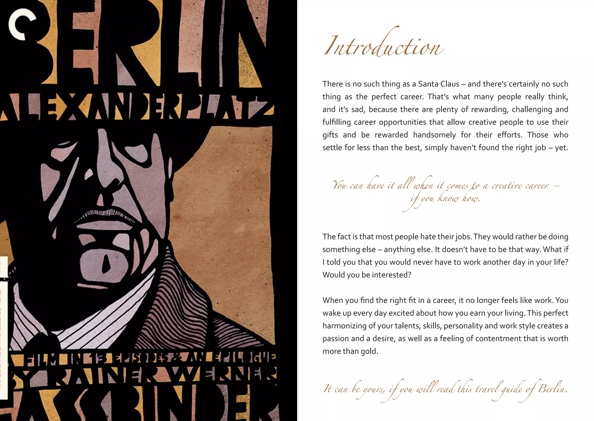 Introduction

There is no such thing as a Santa Claus – and there’s certainly no such
thing as the perfect career. That’s what many people really think,
and it’s sad, because there are plenty of rewarding, challenging and
fulfilling career opportunities that allow creative people to use their
gifts and be rewarded handsomely for their efforts. Those who
settle for less than the best, simply haven’t found the right job – yet.
You can have it all when it comes to a creative career –
if you know how.

The fact is that most people hate their jobs. They would rather be doing
something else – anything else. It doesn’t have to be that way. What if
I told you that you would never have to work another day in your life?
Would you be interested?
When you find the right fit in a career, it no longer feels like work. You
wake up every day excited about how you earn your living. This perfect
harmonizing of your talents, skills, personality and work style creates a
passion and a desire, as well as a feeling of contentment that is worth
more than gold.
It can be yours, if you will read this travel guide of Berlin.

 