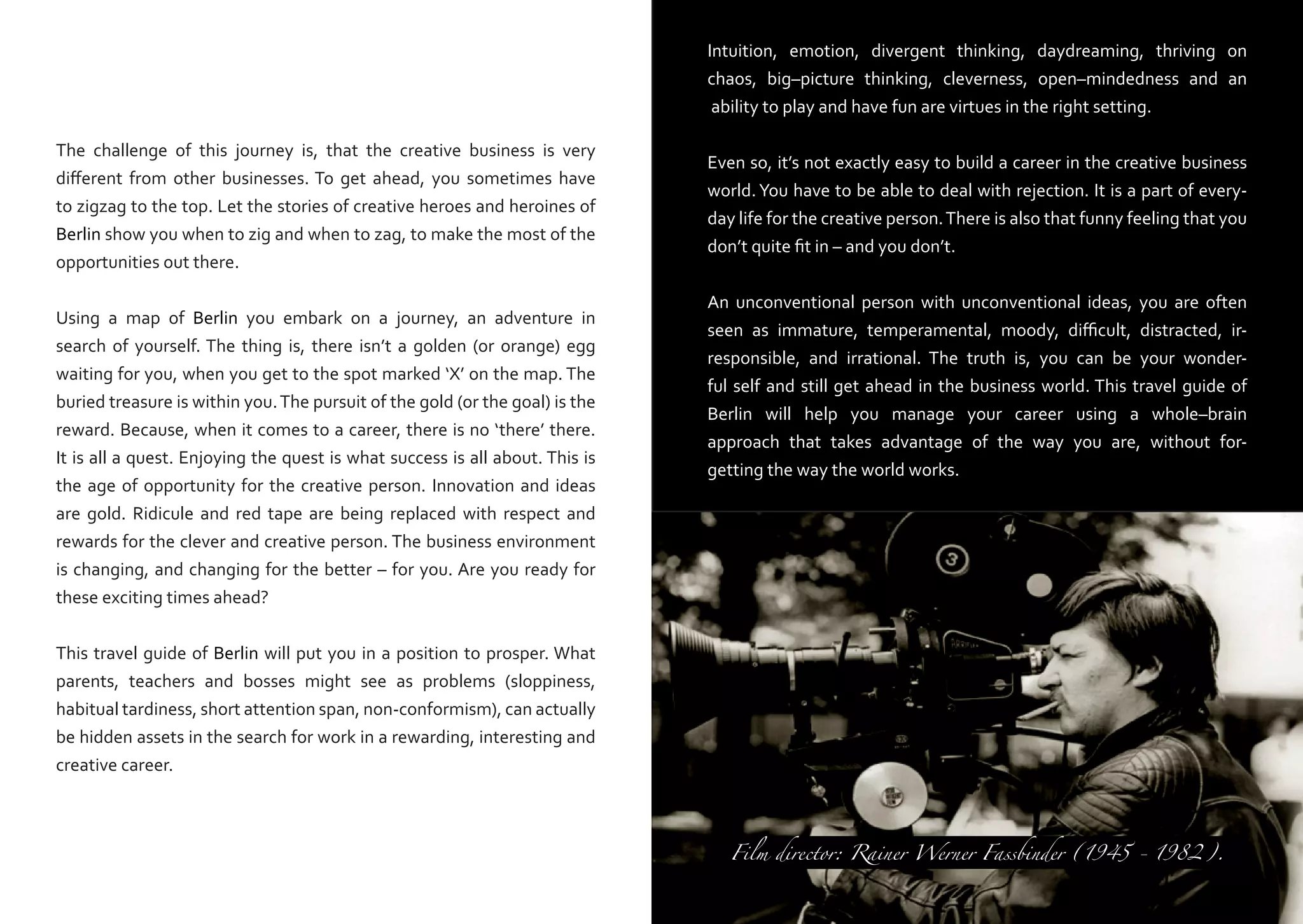 Intuition, emotion, divergent thinking, daydreaming, thriving on
chaos, big–picture thinking, cleverness, open–mindedness and an
ability to play and have fun are virtues in the right setting.
The challenge of this journey is, that the creative business is very
different from other businesses. To get ahead, you sometimes have
to zigzag to the top. Let the stories of creative heroes and heroines of
Berlin show you when to zig and when to zag, to make the most of the
opportunities out there.
Using a map of Berlin you embark on a journey, an adventure in
search of yourself. The thing is, there isn’t a golden (or orange) egg
waiting for you, when you get to the spot marked ‘X’ on the map. The
buried treasure is within you. The pursuit of the gold (or the goal) is the
reward. Because, when it comes to a career, there is no ‘there’ there.
It is all a quest. Enjoying the quest is what success is all about. This is
the age of opportunity for the creative person. Innovation and ideas
are gold. Ridicule and red tape are being replaced with respect and
rewards for the clever and creative person. The business environment
is changing, and changing for the better – for you. Are you ready for
these exciting times ahead?

Even so, it’s not exactly easy to build a career in the creative business
world. You have to be able to deal with rejection. It is a part of everyday life for the creative person. There is also that funny feeling that you
don’t quite fit in – and you don’t.
An unconventional person with unconventional ideas, you are often
seen as immature, temperamental, moody, difficult, distracted, irresponsible, and irrational. The truth is, you can be your wonderful self and still get ahead in the business world. This travel guide of
Berlin will help you manage your career using a whole–brain
approach that takes advantage of the way you are, without forgetting the way the world works.

This travel guide of Berlin will put you in a position to prosper. What
parents, teachers and bosses might see as problems (sloppiness,
habitual tardiness, short attention span, non-conformism), can actually
be hidden assets in the search for work in a rewarding, interesting and
creative career.
Film director: Rainer Werner Fassbinder (1945 - 1982).

 
