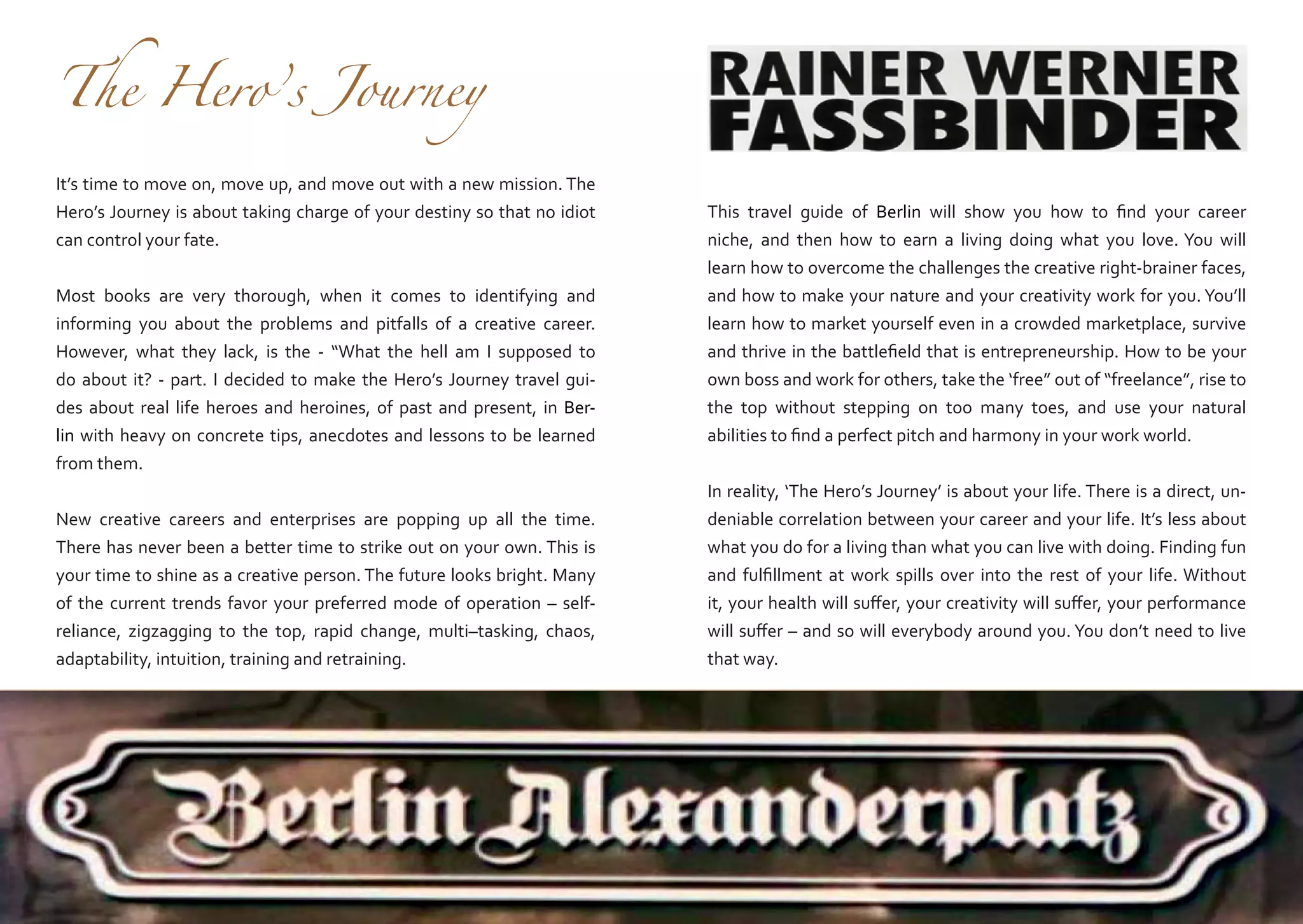 The Hero’s Journey

It’s time to move on, move up, and move out with a new mission. The
Hero’s Journey is about taking charge of your destiny so that no idiot
can control your fate.
Most books are very thorough, when it comes to identifying and
informing you about the problems and pitfalls of a creative career.
However, what they lack, is the - “What the hell am I supposed to
do about it? - part. I decided to make the Hero’s Journey travel guides about real life heroes and heroines, of past and present, in Berlin with heavy on concrete tips, anecdotes and lessons to be learned
from them.
New creative careers and enterprises are popping up all the time.
There has never been a better time to strike out on your own. This is
your time to shine as a creative person. The future looks bright. Many
of the current trends favor your preferred mode of operation – selfreliance, zigzagging to the top, rapid change, multi–tasking, chaos,
adaptability, intuition, training and retraining.

This travel guide of Berlin will show you how to find your career
niche, and then how to earn a living doing what you love. You will
learn how to overcome the challenges the creative right-brainer faces,
and how to make your nature and your creativity work for you. You’ll
learn how to market yourself even in a crowded marketplace, survive
and thrive in the battlefield that is entrepreneurship. How to be your
own boss and work for others, take the ‘free” out of “freelance”, rise to
the top without stepping on too many toes, and use your natural
abilities to find a perfect pitch and harmony in your work world.
In reality, ‘The Hero’s Journey’ is about your life. There is a direct, undeniable correlation between your career and your life. It’s less about
what you do for a living than what you can live with doing. Finding fun
and fulfillment at work spills over into the rest of your life. Without
it, your health will suffer, your creativity will suffer, your performance
will suffer – and so will everybody around you. You don’t need to live
that way.

 