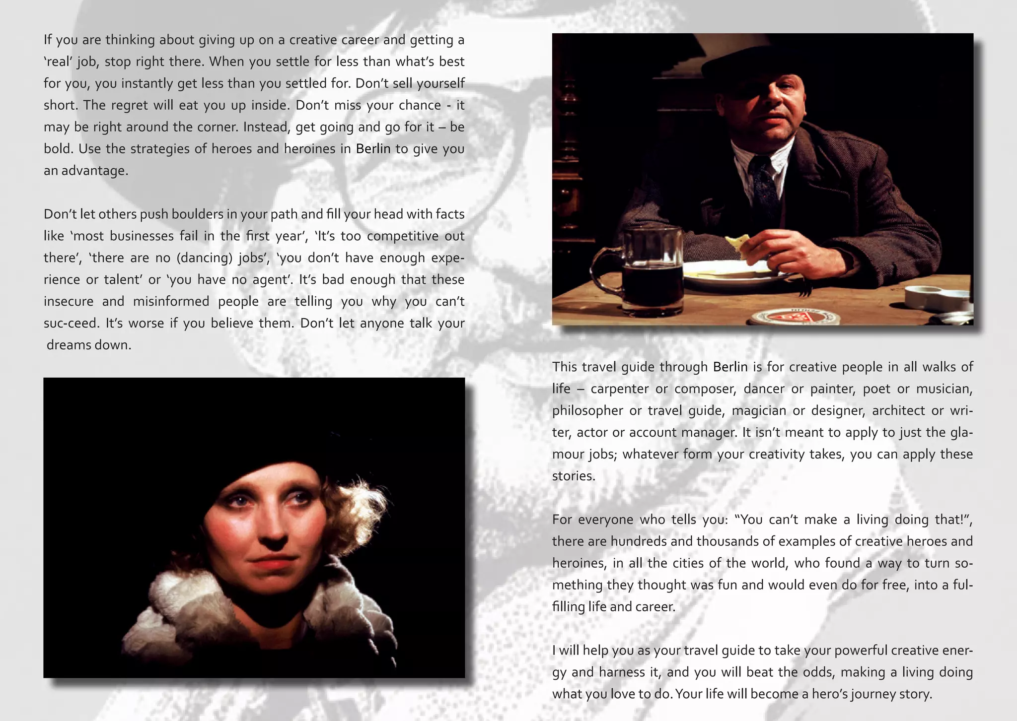 If you are thinking about giving up on a creative career and getting a
‘real’ job, stop right there. When you settle for less than what’s best
for you, you instantly get less than you settled for. Don’t sell yourself
short. The regret will eat you up inside. Don’t miss your chance - it
may be right around the corner. Instead, get going and go for it – be
bold. Use the strategies of heroes and heroines in Berlin to give you
an advantage.
Don’t let others push boulders in your path and fill your head with facts
like ‘most businesses fail in the first year’, ‘It’s too competitive out
there’, ‘there are no (dancing) jobs’, ‘you don’t have enough experience or talent’ or ‘you have no agent’. It’s bad enough that these
insecure and misinformed people are telling you why you can’t
suc-ceed. It’s worse if you believe them. Don’t let anyone talk your
dreams down.
This travel guide through Berlin is for creative people in all walks of
life – carpenter or composer, dancer or painter, poet or musician,
philosopher or travel guide, magician or designer, architect or writer, actor or account manager. It isn’t meant to apply to just the glamour jobs; whatever form your creativity takes, you can apply these
stories.
For everyone who tells you: “You can’t make a living doing that!”,
there are hundreds and thousands of examples of creative heroes and
heroines, in all the cities of the world, who found a way to turn something they thought was fun and would even do for free, into a fulfilling life and career.
I will help you as your travel guide to take your powerful creative energy and harness it, and you will beat the odds, making a living doing
what you love to do. Your life will become a hero’s journey story.

 