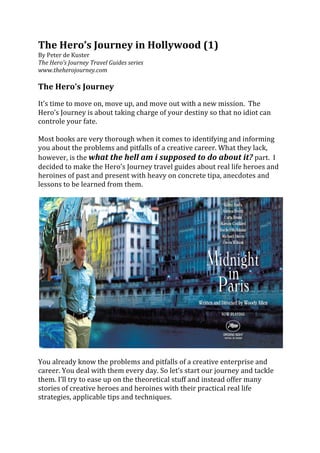 The	
  Hero’s	
  Journey	
  in	
  Hollywood	
  (1)	
  
By	
  Peter	
  de	
  Kuster	
  
The	
  Hero’s	
  Journey	
  Travel	
  Guides	
  series	
  
www.theherojourney.com	
  
	
  
The	
  Hero’s	
  Journey	
  	
  
	
  
It’s	
  time	
  to	
  move	
  on,	
  move	
  up,	
  and	
  move	
  out	
  with	
  a	
  new	
  mission.	
  	
  The	
  
Hero’s	
  Journey	
  is	
  about	
  taking	
  charge	
  of	
  your	
  destiny	
  so	
  that	
  no	
  idiot	
  can	
  
controle	
  your	
  fate.	
  	
  
	
  
Most	
  books	
  are	
  very	
  thorough	
  when	
  it	
  comes	
  to	
  identifying	
  and	
  informing	
  
you	
  about	
  the	
  problems	
  and	
  pitfalls	
  of	
  a	
  creative	
  career.	
  What	
  they	
  lack,	
  
however,	
  is	
  the	
  what	
  the	
  hell	
  am	
  i	
  supposed	
  to	
  do	
  about	
  it?	
  part.	
  	
  I	
  
decided	
  to	
  make	
  the	
  Hero’s	
  Journey	
  travel	
  guides	
  about	
  real	
  life	
  heroes	
  and	
  
heroines	
  of	
  past	
  and	
  present	
  with	
  heavy	
  on	
  concrete	
  tipa,	
  anecdotes	
  and	
  
lessons	
  to	
  be	
  learned	
  from	
  them.	
  	
  
	
  




                                                                                                                         	
  
	
  
You	
  already	
  know	
  the	
  problems	
  and	
  pitfalls	
  of	
  a	
  creative	
  enterprise	
  and	
  
career.	
  You	
  deal	
  with	
  them	
  every	
  day.	
  So	
  let’s	
  start	
  our	
  journey	
  and	
  tackle	
  
them.	
  I’ll	
  try	
  to	
  ease	
  up	
  on	
  the	
  theoretical	
  stuff	
  and	
  instead	
  offer	
  many	
  
stories	
  of	
  creative	
  heroes	
  and	
  heroines	
  with	
  their	
  practical	
  real	
  life	
  
strategies,	
  applicable	
  tips	
  and	
  techniques.	
  
	
  
 