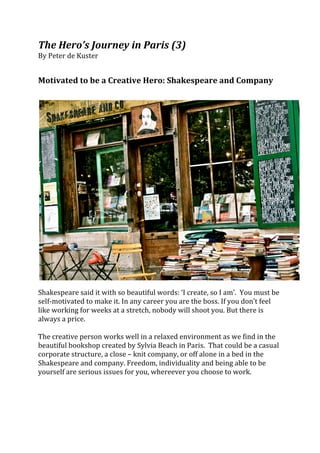 The	
  Hero’s	
  Journey	
  in	
  Paris	
  (3)	
  
By	
  Peter	
  de	
  Kuster	
  
	
  
	
  
Motivated	
  to	
  be	
  a	
  Creative	
  Hero:	
  Shakespeare	
  and	
  Company	
  
	
  
	
  




                                                                                                                                  	
  
	
  
Shakespeare	
  said	
  it	
  with	
  so	
  beautiful	
  words:	
  ‘I	
  create,	
  so	
  I	
  am’.	
  	
  You	
  must	
  be	
  
self-­‐motivated	
  to	
  make	
  it.	
  In	
  any	
  career	
  you	
  are	
  the	
  boss.	
  If	
  you	
  don’t	
  feel	
  
like	
  working	
  for	
  weeks	
  at	
  a	
  stretch,	
  nobody	
  will	
  shoot	
  you.	
  But	
  there	
  is	
  
always	
  a	
  price.	
  
	
  
The	
  creative	
  person	
  works	
  well	
  in	
  a	
  relaxed	
  environment	
  as	
  we	
  find	
  in	
  the	
  
beautiful	
  bookshop	
  created	
  by	
  Sylvia	
  Beach	
  in	
  Paris.	
  	
  That	
  could	
  be	
  a	
  casual	
  
corporate	
  structure,	
  a	
  close	
  –	
  knit	
  company,	
  or	
  off	
  alone	
  in	
  a	
  bed	
  in	
  the	
  
Shakespeare	
  and	
  company.	
  Freedom,	
  individuality	
  and	
  being	
  able	
  to	
  be	
  
yourself	
  are	
  serious	
  issues	
  for	
  you,	
  whereever	
  you	
  choose	
  to	
  work.	
  
	
  
 