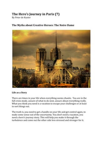 The	
  Hero’s	
  Journey	
  in	
  Paris	
  (7)	
  
By	
  Peter	
  de	
  Kuster	
  	
  
	
  
	
  
The	
  Myths	
  about	
  Creative	
  Heroes:	
  The	
  Notre	
  Dame	
  	
  
	
  




                                                                                                                                    	
  
	
  
Life	
  as	
  a	
  Story	
  
	
  
There	
  are	
  times	
  in	
  your	
  life	
  when	
  everything	
  seems	
  chaotic.	
  	
  You	
  are	
  in	
  the	
  
full	
  crisis	
  mode,	
  unsure	
  of	
  what	
  to	
  do	
  next,	
  unsure	
  about	
  everything	
  really.	
  
What	
  you	
  think	
  you	
  need	
  is	
  a	
  vacation	
  to	
  escape	
  your	
  challenges	
  or	
  at	
  least	
  
to	
  sort	
  things	
  out.	
  	
  
	
  
The	
  truth	
  is,	
  you	
  need	
  to	
  get	
  a	
  handle	
  on	
  your	
  life	
  and	
  get	
  control	
  again,	
  to	
  
make	
  some	
  sense	
  out	
  of	
  the	
  uncertainty.	
  You	
  don’t	
  need	
  a	
  vacation,	
  you	
  
need	
  a	
  hero’s	
  journey	
  story.	
  This	
  will	
  help	
  you	
  make	
  it	
  through	
  the	
  
turbulence	
  and	
  come	
  out	
  the	
  other	
  side	
  less	
  stressed	
  and	
  stronger	
  for	
  it.	
  
	
  
 
