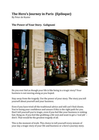 The	
  Hero’s	
  Journey	
  in	
  Paris	
  	
  (Epiloque)	
  
By	
  Peter	
  de	
  Kuster	
  	
  
	
  
	
  
The	
  Power	
  of	
  Your	
  Story.	
  	
  Galignani	
  	
  
	
  




                                                                                                                                            	
  
	
  
Do	
  you	
  ever	
  feel	
  as	
  though	
  your	
  life	
  is	
  like	
  being	
  in	
  a	
  tragic	
  story?	
  Your	
  
business	
  is	
  not	
  moving	
  along	
  as	
  you	
  hoped.	
  	
  
	
  
Stay	
  away	
  from	
  the	
  tragedy.	
  Use	
  the	
  power	
  of	
  your	
  story.	
  The	
  story	
  you	
  tell	
  
yourself	
  about	
  yourself	
  and	
  your	
  business.	
  	
  
	
  
Even	
  if	
  you	
  have	
  tried	
  all	
  the	
  traditional	
  advice	
  and	
  still	
  can’t	
  find	
  clients.	
  
You’re	
  losing	
  your	
  confidence	
  and	
  unsure	
  if	
  this	
  is	
  the	
  right	
  path	
  for	
  you.	
  
Don’t	
  tell	
  yourself	
  you’re	
  tragic,	
  even	
  if	
  you	
  feel	
  like	
  your	
  business	
  is	
  sinking	
  
fast.	
  Hang	
  on.	
  If	
  you	
  feel	
  like	
  grabbing	
  a	
  life	
  vest	
  and	
  want	
  to	
  get	
  a	
  ‘real	
  job’	
  –	
  
don’t.	
  That	
  would	
  be	
  the	
  greatest	
  tragedy	
  of	
  all.	
  
	
  
This	
  is	
  the	
  moment	
  of	
  truth.	
  This	
  choice	
  to	
  tell	
  yourself	
  every	
  minute	
  of	
  
your	
  day	
  a	
  tragic	
  story	
  of	
  your	
  life	
  and	
  business	
  or	
  a	
  hero’s	
  journey	
  story.	
  	
  
 