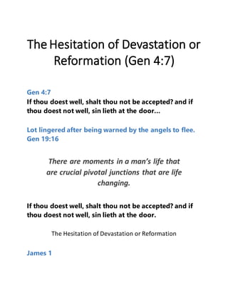 The Hesitation of Devastation or
Reformation (Gen 4:7)
Gen 4:7
If thou doest well, shalt thou not be accepted? and if
thou doest not well, sin lieth at the door...
Lot lingered after being warned by the angels to flee.
Gen 19:16
There are moments in a man’s life that
are crucial pivotal junctions that are life
changing.
If thou doest well, shalt thou not be accepted? and if
thou doest not well, sin lieth at the door.
The Hesitation of Devastation or Reformation
James 1
 