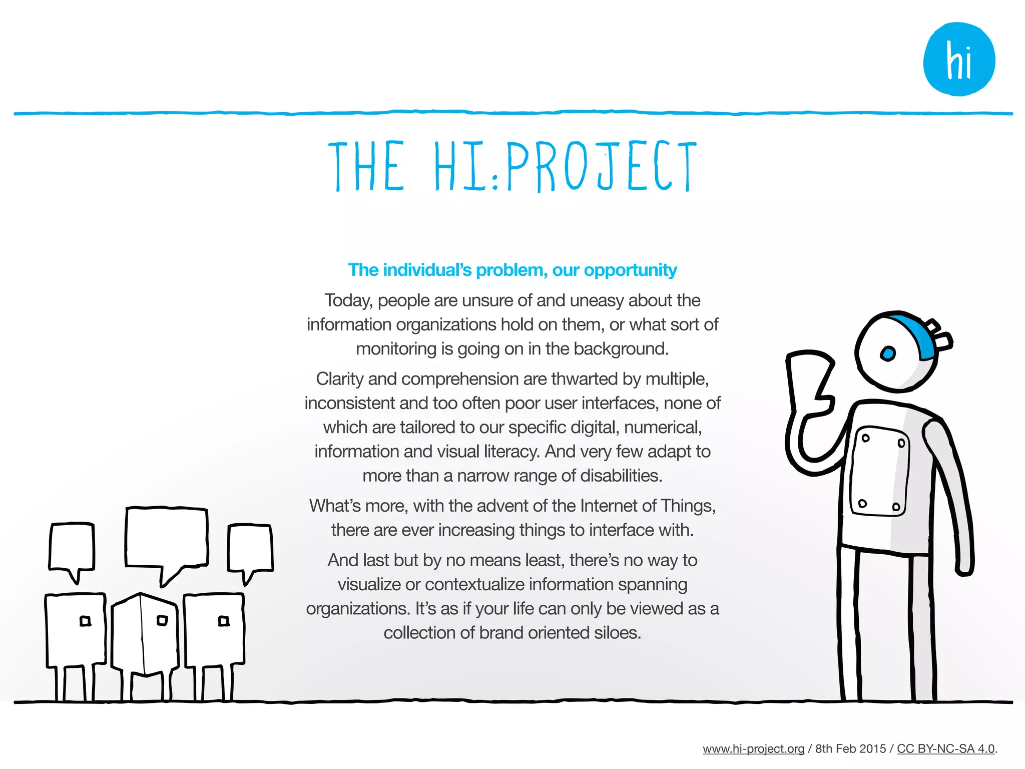 www.hi-project.org / 26th Mar 2015 / CC BY-NC-SA 4.0.
The organization’s problem, our opportunity
Organizations view UI as a costly risk encompassing
different devices and different users with different
expectations and abilities, yet they must also build brand
trust by being more open, more accessible, and more
helpful, particularly as trust correlates to customer loyalty
and future revenues.

They’re wondering how to deploy new technologies
without effecting hyper-surveillance.

When greater simplicity is offered to organizations
today it’s typically accompanied by intermediation –
an entity getting between the organization and the
people that matter to it, and probably one that puts its
own motivations first.
EU operations must comply with
the General Data Protection
Regulation from 2017. The
hi:project turns this challenge
into an opportunity.
 