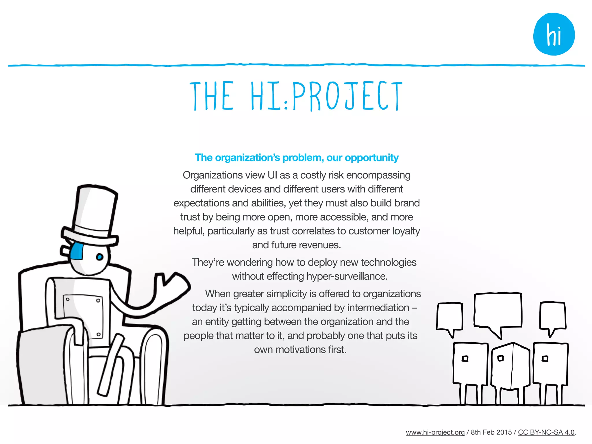 www.hi-project.org / 26th Mar 2015 / CC BY-NC-SA 4.0.
The hi:project interfaces cover all manner of services
constituting the major facets of life. Developed openly and
freely in collaboration with anyone who wants to join in, the
project can be considered in three parts:
Developing the hi:framework
The framework details the dynamic
of the hi:engine, the personalization
data and hi:components available to
it, and privacy parameters.
Developing the hi:engine
The personal software platform that
assembles the interface that aspires to
be perfectly yours based on your
individual needs and preferences,
familiarity and proclivities,
progressively enhancing and reducing,
adapting to device and context.
Developing hi:components
The materials the hi:engine works
with: data and information models;
graphical libraries; methods for
adapting information appropriate to
the topic, the individual and context.
 