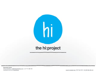 www.hi-project.org / 26th Mar 2015 / CC BY-NC-SA 4.0.
the hi:project
Document owner
Philip Sheldrake | me@philipsheldrake.com | +44 7715 488 759

Illustrations by Nic at Karoshikula.
 