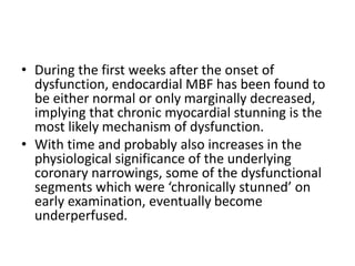 • During the first weeks after the onset of
dysfunction, endocardial MBF has been found to
be either normal or only marginally decreased,
implying that chronic myocardial stunning is the
most likely mechanism of dysfunction.
• With time and probably also increases in the
physiological significance of the underlying
coronary narrowings, some of the dysfunctional
segments which were ‘chronically stunned’ on
early examination, eventually become
underperfused.
 