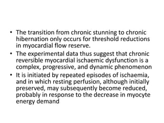 • The transition from chronic stunning to chronic
hibernation only occurs for threshold reductions
in myocardial flow reserve.
• The experimental data thus suggest that chronic
reversible myocardial ischaemic dysfunction is a
complex, progressive, and dynamic phenomenon
• It is initiated by repeated episodes of ischaemia,
and in which resting perfusion, although initially
preserved, may subsequently become reduced,
probably in response to the decrease in myocyte
energy demand
 