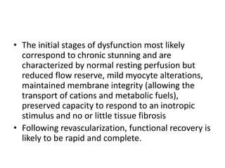 • The initial stages of dysfunction most likely
correspond to chronic stunning and are
characterized by normal resting perfusion but
reduced flow reserve, mild myocyte alterations,
maintained membrane integrity (allowing the
transport of cations and metabolic fuels),
preserved capacity to respond to an inotropic
stimulus and no or little tissue fibrosis
• Following revascularization, functional recovery is
likely to be rapid and complete.
 