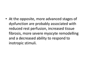 • At the opposite, more advanced stages of
dysfunction are probably associated with
reduced rest perfusion, increased tissue
fibrosis, more severe myocyte remodelling
and a decreased ability to respond to
inotropic stimuli.
 